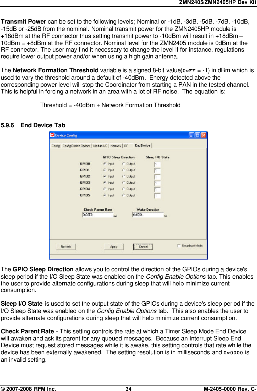 ZMN2405/ZMN2405HP Dev Kit © 2007-2008 RFM Inc. 34 M-2405-0000 Rev. C- Transmit Power can be set to the following levels; Nominal or -1dB, -3dB, -5dB, -7dB, -10dB,  -15dB or -25dB from the nominal. Nominal transmit power for the ZMN2405HP module is +18dBm at the RF connector thus setting transmit power to -10dBm will result in +18dBm – 10dBm = +8dBm at the RF connector. Nominal level for the ZMN2405 module is 0dBm at the RF connector. The user may find it necessary to change the level if for instance, regulations require lower output power and/or when using a high gain antenna.  The Network Formation Threshold variable is a signed 8-bit value(0xFF = -1) in dBm which is used to vary the threshold around a default of -40dBm.  Energy detected above the corresponding power level will stop the Coordinator from starting a PAN in the tested channel.  This is helpful in forcing a network in an area with a lot of RF noise.  The equation is:    Threshold = -40dBm + Network Formation Threshold  5.9.6 End Device Tab   The GPIO Sleep Direction allows you to control the direction of the GPIOs during a device&apos;s sleep period if the I/O Sleep State was enabled on the Config Enable Options tab. This enables the user to provide alternate configurations during sleep that will help minimize current consumption.  Sleep I/O State is used to set the output state of the GPIOs during a device&apos;s sleep period if the I/O Sleep State was enabled on the Config Enable Options tab.  This also enables the user to provide alternate configurations during sleep that will help minimize current consumption.  Check Parent Rate - This setting controls the rate at which a Timer Sleep Mode End Device will awaken and ask its parent for any queued messages.  Because an Interrupt Sleep End Device must request stored messages while it is awake, this setting controls that rate while the device has been externally awakened.  The setting resolution is in milliseconds and 0x0000 is an invalid setting. 