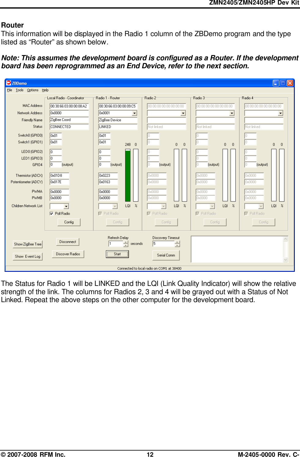 ZMN2405/ZMN2405HP Dev Kit © 2007-2008 RFM Inc. 12 M-2405-0000 Rev. C- Router  This information will be displayed in the Radio 1 column of the ZBDemo program and the type listed as “Router” as shown below.    Note: This assumes the development board is configured as a Router. If the development board has been reprogrammed as an End Device, refer to the next section.    The Status for Radio 1 will be LINKED and the LQI (Link Quality Indicator) will show the relative strength of the link. The columns for Radios 2, 3 and 4 will be grayed out with a Status of Not Linked. Repeat the above steps on the other computer for the development board.  