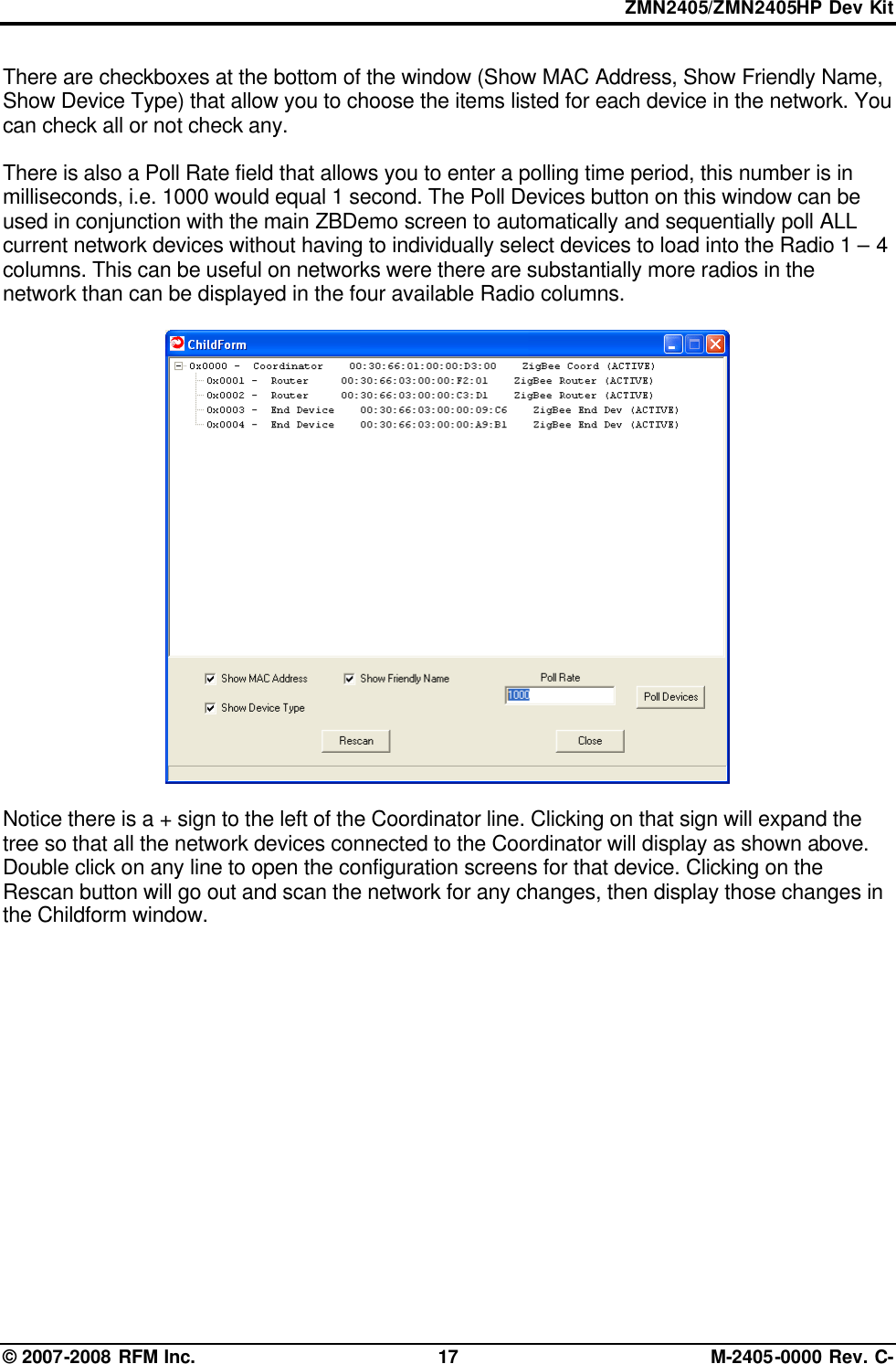 ZMN2405/ZMN2405HP Dev Kit © 2007-2008 RFM Inc. 17 M-2405-0000 Rev. C- There are checkboxes at the bottom of the window (Show MAC Address, Show Friendly Name, Show Device Type) that allow you to choose the items listed for each device in the network. You can check all or not check any.   There is also a Poll Rate field that allows you to enter a polling time period, this number is in milliseconds, i.e. 1000 would equal 1 second. The Poll Devices button on this window can be used in conjunction with the main ZBDemo screen to automatically and sequentially poll ALL current network devices without having to individually select devices to load into the Radio 1 – 4 columns. This can be useful on networks were there are substantially more radios in the network than can be displayed in the four available Radio columns.    Notice there is a + sign to the left of the Coordinator line. Clicking on that sign will expand the tree so that all the network devices connected to the Coordinator will display as shown above. Double click on any line to open the configuration screens for that device. Clicking on the Rescan button will go out and scan the network for any changes, then display those changes in the Childform window. 