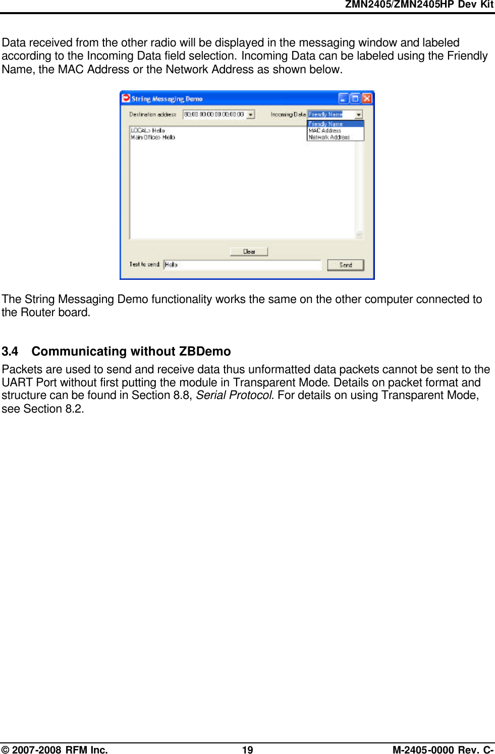 ZMN2405/ZMN2405HP Dev Kit © 2007-2008 RFM Inc. 19 M-2405-0000 Rev. C- Data received from the other radio will be displayed in the messaging window and labeled according to the Incoming Data field selection. Incoming Data can be labeled using the Friendly Name, the MAC Address or the Network Address as shown below.    The String Messaging Demo functionality works the same on the other computer connected to the Router board.  3.4 Communicating without ZBDemo  Packets are used to send and receive data thus unformatted data packets cannot be sent to the UART Port without first putting the module in Transparent Mode. Details on packet format and structure can be found in Section 8.8, Serial Protocol. For details on using Transparent Mode, see Section 8.2.  