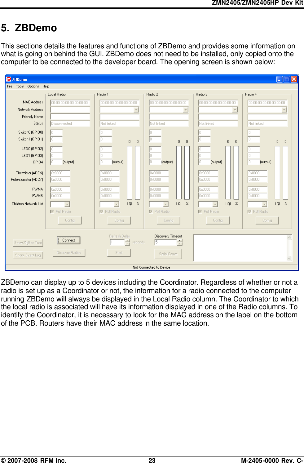 ZMN2405/ZMN2405HP Dev Kit © 2007-2008 RFM Inc. 23 M-2405-0000 Rev. C- 5. ZBDemo This sections details the features and functions of ZBDemo and provides some information on what is going on behind the GUI. ZBDemo does not need to be installed, only copied onto the computer to be connected to the developer board. The opening screen is shown below:    ZBDemo can display up to 5 devices including the Coordinator. Regardless of whether or not a radio is set up as a Coordinator or not, the information for a radio connected to the computer running ZBDemo will always be displayed in the Local Radio column. The Coordinator to which the local radio is associated will have its information displayed in one of the Radio columns. To identify the Coordinator, it is necessary to look for the MAC address on the label on the bottom of the PCB. Routers have their MAC address in the same location.  