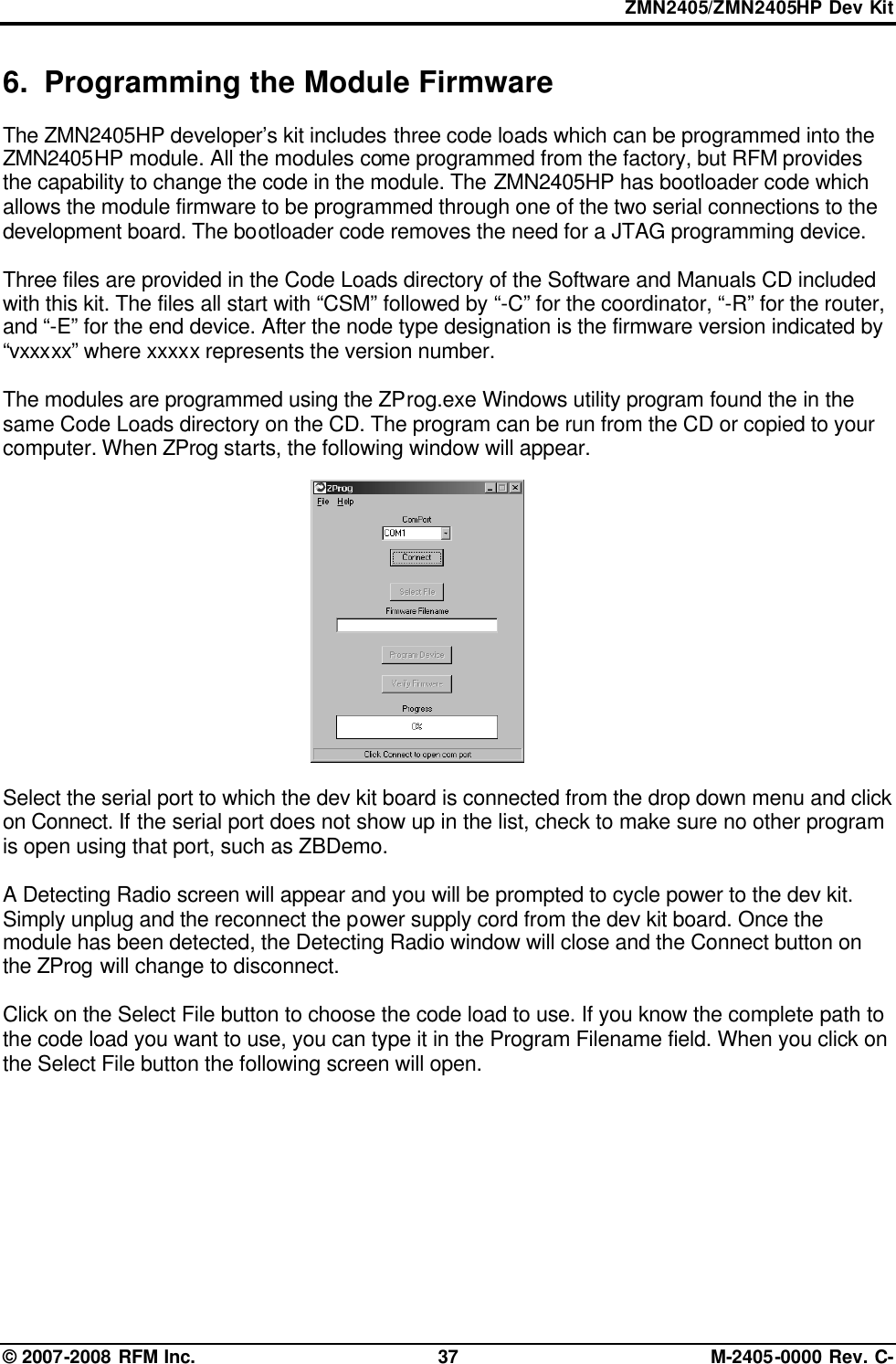 ZMN2405/ZMN2405HP Dev Kit © 2007-2008 RFM Inc. 37 M-2405-0000 Rev. C- 6. Programming the Module Firmware The ZMN2405HP developer’s kit includes three code loads which can be programmed into the ZMN2405HP module. All the modules come programmed from the factory, but RFM provides the capability to change the code in the module. The ZMN2405HP has bootloader code which allows the module firmware to be programmed through one of the two serial connections to the development board. The bootloader code removes the need for a JTAG programming device.  Three files are provided in the Code Loads directory of the Software and Manuals CD included with this kit. The files all start with “CSM” followed by “-C” for the coordinator, “-R” for the router, and “-E” for the end device. After the node type designation is the firmware version indicated by “vxxxxx” where xxxxx represents the version number.   The modules are programmed using the ZProg.exe Windows utility program found the in the same Code Loads directory on the CD. The program can be run from the CD or copied to your computer. When ZProg starts, the following window will appear.   Select the serial port to which the dev kit board is connected from the drop down menu and click on Connect. If the serial port does not show up in the list, check to make sure no other program is open using that port, such as ZBDemo.   A Detecting Radio screen will appear and you will be prompted to cycle power to the dev kit. Simply unplug and the reconnect the power supply cord from the dev kit board. Once the module has been detected, the Detecting Radio window will close and the Connect button on the ZProg will change to disconnect.  Click on the Select File button to choose the code load to use. If you know the complete path to the code load you want to use, you can type it in the Program Filename field. When you click on the Select File button the following screen will open.        
