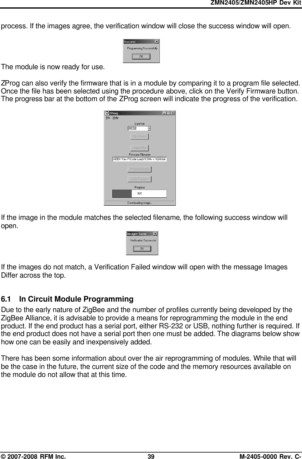 ZMN2405/ZMN2405HP Dev Kit © 2007-2008 RFM Inc. 39 M-2405-0000 Rev. C- process. If the images agree, the verification window will close the success window will open.  The module is now ready for use.  ZProg can also verify the firmware that is in a module by comparing it to a program file selected. Once the file has been selected using the procedure above, click on the Verify Firmware button. The progress bar at the bottom of the ZProg screen will indicate the progress of the verification.  If the image in the module matches the selected filename, the following success window will open.   If the images do not match, a Verification Failed window will open with the message Images Differ across the top.  6.1 In Circuit Module Programming Due to the early nature of ZigBee and the number of profiles currently being developed by the ZigBee Alliance, it is advisable to provide a means for reprogramming the module in the end product. If the end product has a serial port, either RS-232 or USB, nothing further is required. If the end product does not have a serial port then one must be added. The diagrams below show how one can be easily and inexpensively added.   There has been some information about over the air reprogramming of modules. While that will be the case in the future, the current size of the code and the memory resources available on the module do not allow that at this time.        