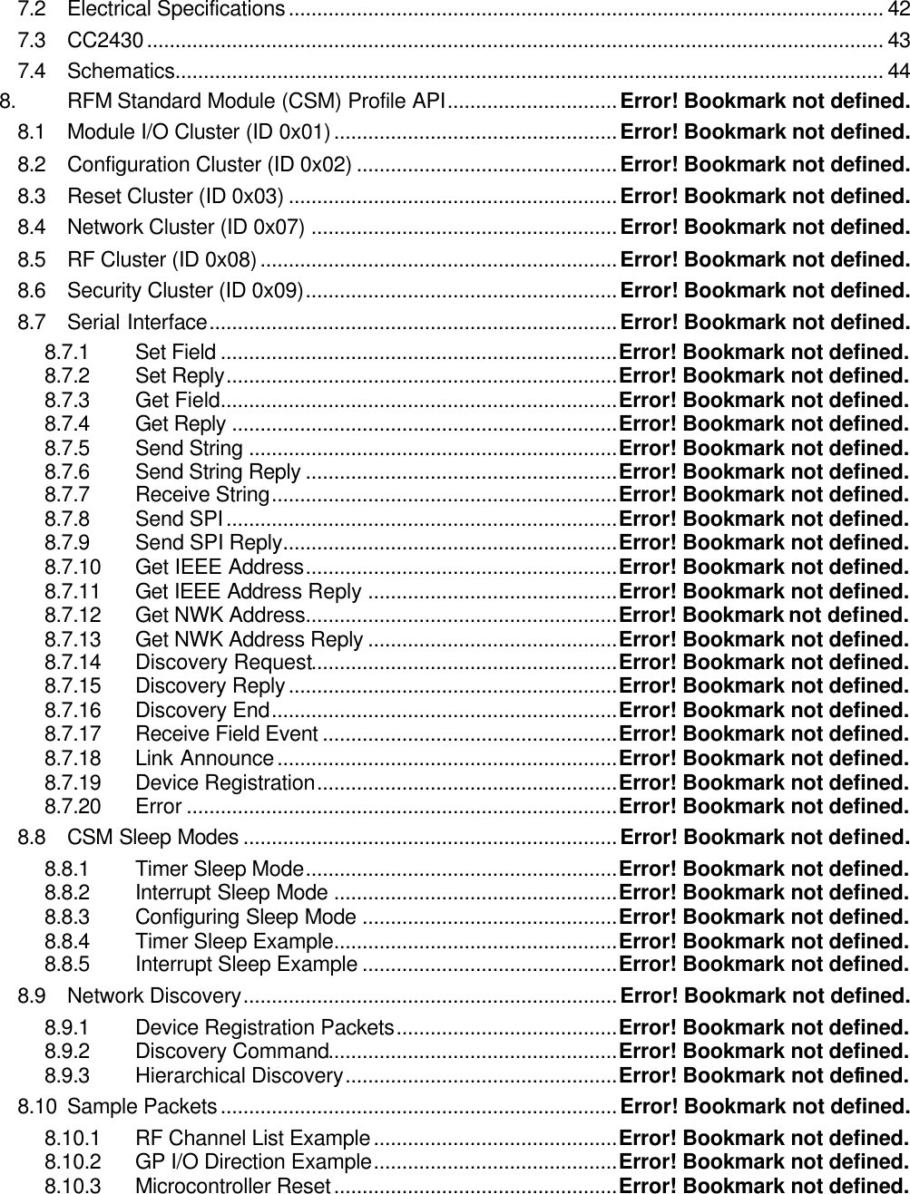 7.2 Electrical Specifications......................................................................................................... 42 7.3 CC2430.................................................................................................................................. 43 7.4 Schematics............................................................................................................................. 44 8. RFM Standard Module (CSM) Profile API..............................Error! Bookmark not defined. 8.1 Module I/O Cluster (ID 0x01)..................................................Error! Bookmark not defined. 8.2 Configuration Cluster (ID 0x02) ..............................................Error! Bookmark not defined. 8.3 Reset Cluster (ID 0x03) ..........................................................Error! Bookmark not defined. 8.4 Network Cluster (ID 0x07) ......................................................Error! Bookmark not defined. 8.5 RF Cluster (ID 0x08)...............................................................Error! Bookmark not defined. 8.6 Security Cluster (ID 0x09).......................................................Error! Bookmark not defined. 8.7 Serial Interface........................................................................Error! Bookmark not defined. 8.7.1 Set Field ......................................................................Error! Bookmark not defined. 8.7.2 Set Reply.....................................................................Error! Bookmark not defined. 8.7.3 Get Field......................................................................Error! Bookmark not defined. 8.7.4 Get Reply ....................................................................Error! Bookmark not defined. 8.7.5 Send String .................................................................Error! Bookmark not defined. 8.7.6 Send String Reply .......................................................Error! Bookmark not defined. 8.7.7 Receive String.............................................................Error! Bookmark not defined. 8.7.8 Send SPI.....................................................................Error! Bookmark not defined. 8.7.9 Send SPI Reply...........................................................Error! Bookmark not defined. 8.7.10 Get IEEE Address.......................................................Error! Bookmark not defined. 8.7.11 Get IEEE Address Reply ............................................Error! Bookmark not defined. 8.7.12 Get NWK Address.......................................................Error! Bookmark not defined. 8.7.13 Get NWK Address Reply ............................................Error! Bookmark not defined. 8.7.14 Discovery Request......................................................Error! Bookmark not defined. 8.7.15 Discovery Reply..........................................................Error! Bookmark not defined. 8.7.16 Discovery End.............................................................Error! Bookmark not defined. 8.7.17 Receive Field Event ....................................................Error! Bookmark not defined. 8.7.18 Link Announce............................................................Error! Bookmark not defined. 8.7.19 Device Registration.....................................................Error! Bookmark not defined. 8.7.20 Error ............................................................................Error! Bookmark not defined. 8.8 CSM Sleep Modes ..................................................................Error! Bookmark not defined. 8.8.1 Timer Sleep Mode.......................................................Error! Bookmark not defined. 8.8.2 Interrupt Sleep Mode ..................................................Error! Bookmark not defined. 8.8.3 Configuring Sleep Mode .............................................Error! Bookmark not defined. 8.8.4 Timer Sleep Example..................................................Error! Bookmark not defined. 8.8.5 Interrupt Sleep Example .............................................Error! Bookmark not defined. 8.9 Network Discovery..................................................................Error! Bookmark not defined. 8.9.1 Device Registration Packets.......................................Error! Bookmark not defined. 8.9.2 Discovery Command...................................................Error! Bookmark not defined. 8.9.3 Hierarchical Discovery................................................Error! Bookmark not defined. 8.10 Sample Packets......................................................................Error! Bookmark not defined. 8.10.1 RF Channel List Example...........................................Error! Bookmark not defined. 8.10.2 GP I/O Direction Example...........................................Error! Bookmark not defined. 8.10.3 Microcontroller Reset..................................................Error! Bookmark not defined. 