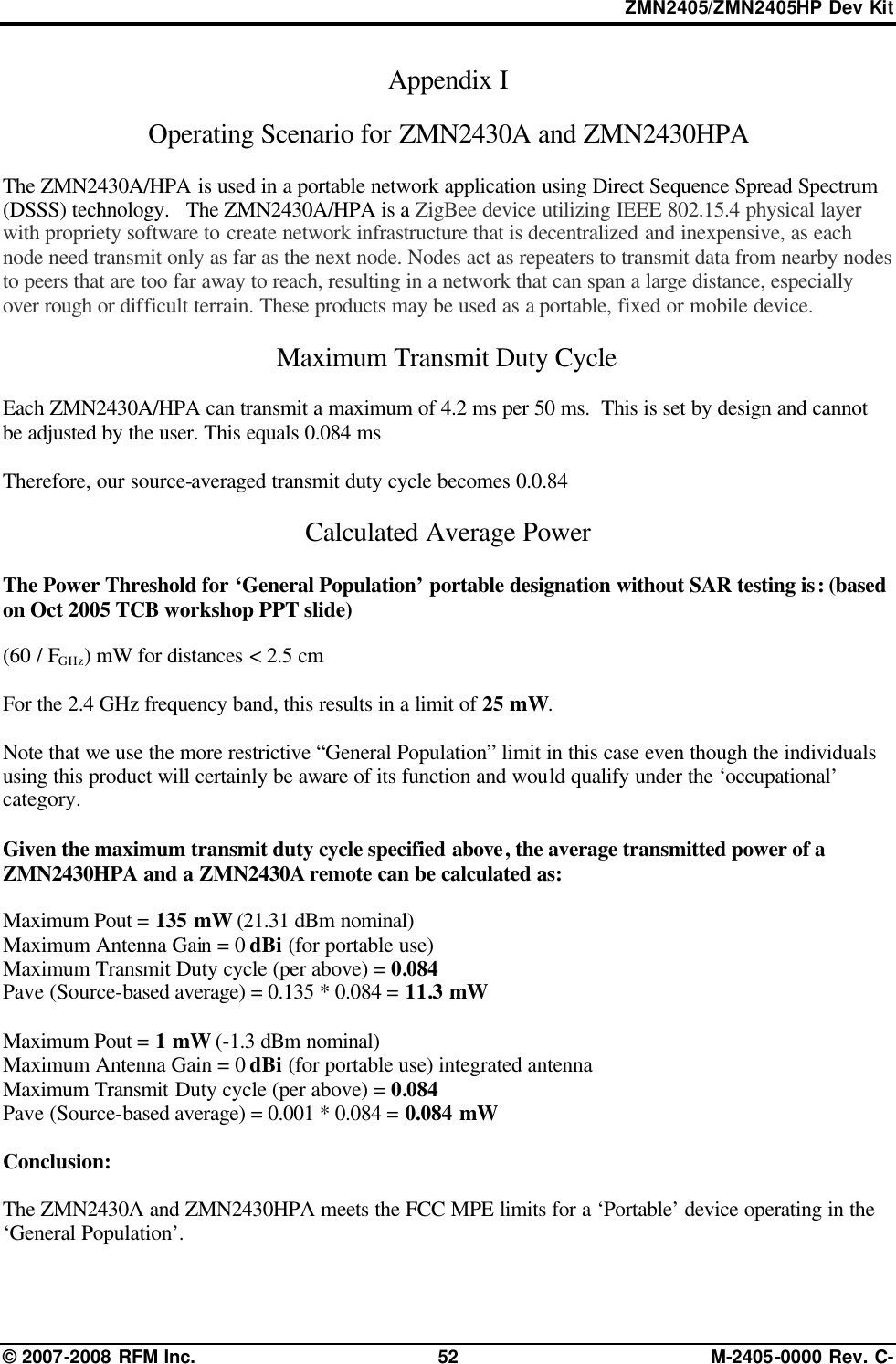 ZMN2405/ZMN2405HP Dev Kit © 2007-2008 RFM Inc. 52 M-2405-0000 Rev. C- Appendix I   Operating Scenario for ZMN2430A and ZMN2430HPA  The ZMN2430A/HPA is used in a portable network application using Direct Sequence Spread Spectrum (DSSS) technology.   The ZMN2430A/HPA is a ZigBee device utilizing IEEE 802.15.4 physical layer with propriety software to create network infrastructure that is decentralized and inexpensive, as each node need transmit only as far as the next node. Nodes act as repeaters to transmit data from nearby nodes to peers that are too far away to reach, resulting in a network that can span a large distance, especially over rough or difficult terrain. These products may be used as a portable, fixed or mobile device.  Maximum Transmit Duty Cycle   Each ZMN2430A/HPA can transmit a maximum of 4.2 ms per 50 ms.  This is set by design and cannot be adjusted by the user. This equals 0.084 ms  Therefore, our source-averaged transmit duty cycle becomes 0.0.84  Calculated Average Power  The Power Threshold for ‘General Population’ portable designation without SAR testing is: (based on Oct 2005 TCB workshop PPT slide)  (60 / FGHz) mW for distances &lt; 2.5 cm       For the 2.4 GHz frequency band, this results in a limit of 25 mW.    Note that we use the more restrictive “General Population” limit in this case even though the individuals using this product will certainly be aware of its function and would qualify under the ‘occupational’ category.   Given the maximum transmit duty cycle specified above, the average transmitted power of a ZMN2430HPA and a ZMN2430A remote can be calculated as:   Maximum Pout = 135 mW (21.31 dBm nominal) Maximum Antenna Gain = 0 dBi (for portable use) Maximum Transmit Duty cycle (per above) = 0.084 Pave (Source-based average) = 0.135 * 0.084 = 11.3 mW  Maximum Pout = 1 mW (-1.3 dBm nominal) Maximum Antenna Gain = 0 dBi (for portable use) integrated antenna   Maximum Transmit Duty cycle (per above) = 0.084 Pave (Source-based average) = 0.001 * 0.084 = 0.084 mW  Conclusion:  The ZMN2430A and ZMN2430HPA meets the FCC MPE limits for a ‘Portable’ device operating in the ‘General Population’.   