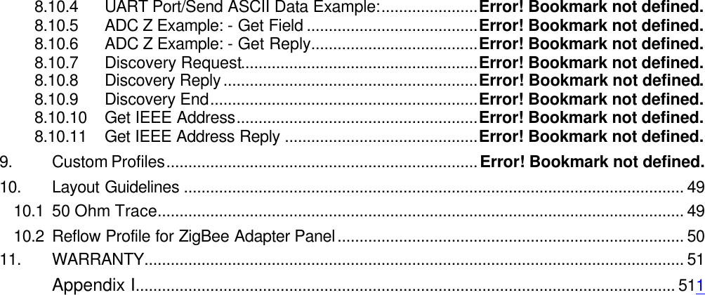 8.10.4 UART Port/Send ASCII Data Example:......................Error! Bookmark not defined. 8.10.5 ADC Z Example: - Get Field .......................................Error! Bookmark not defined. 8.10.6 ADC Z Example: - Get Reply......................................Error! Bookmark not defined. 8.10.7 Discovery Request......................................................Error! Bookmark not defined. 8.10.8 Discovery Reply..........................................................Error! Bookmark not defined. 8.10.9 Discovery End.............................................................Error! Bookmark not defined. 8.10.10 Get IEEE Address.......................................................Error! Bookmark not defined. 8.10.11 Get IEEE Address Reply ............................................Error! Bookmark not defined. 9. Custom Profiles.......................................................................Error! Bookmark not defined. 10. Layout Guidelines .................................................................................................................. 49 10.1 50 Ohm Trace........................................................................................................................ 49 10.2 Reflow Profile for ZigBee Adapter Panel............................................................................... 50 11. WARRANTY........................................................................................................................... 51  Appendix I........................................................................................................................... 511     