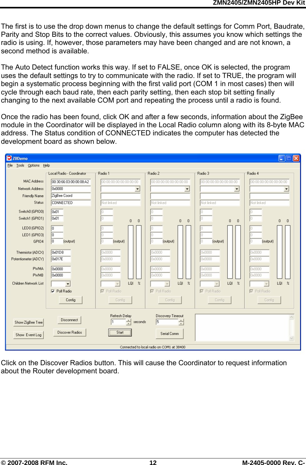 ZMN2405/ZMN2405HP Dev Kit © 2007-2008 RFM Inc.  12  M-2405-0000 Rev. C- The first is to use the drop down menus to change the default settings for Comm Port, Baudrate, Parity and Stop Bits to the correct values. Obviously, this assumes you know which settings the radio is using. If, however, those parameters may have been changed and are not known, a second method is available.   The Auto Detect function works this way. If set to FALSE, once OK is selected, the program uses the default settings to try to communicate with the radio. If set to TRUE, the program will begin a systematic process beginning with the first valid port (COM 1 in most cases) then will cycle through each baud rate, then each parity setting, then each stop bit setting finally changing to the next available COM port and repeating the process until a radio is found.    Once the radio has been found, click OK and after a few seconds, information about the ZigBee module in the Coordinator will be displayed in the Local Radio column along with its 8-byte MAC address. The Status condition of CONNECTED indicates the computer has detected the development board as shown below.     Click on the Discover Radios button. This will cause the Coordinator to request information about the Router development board.  