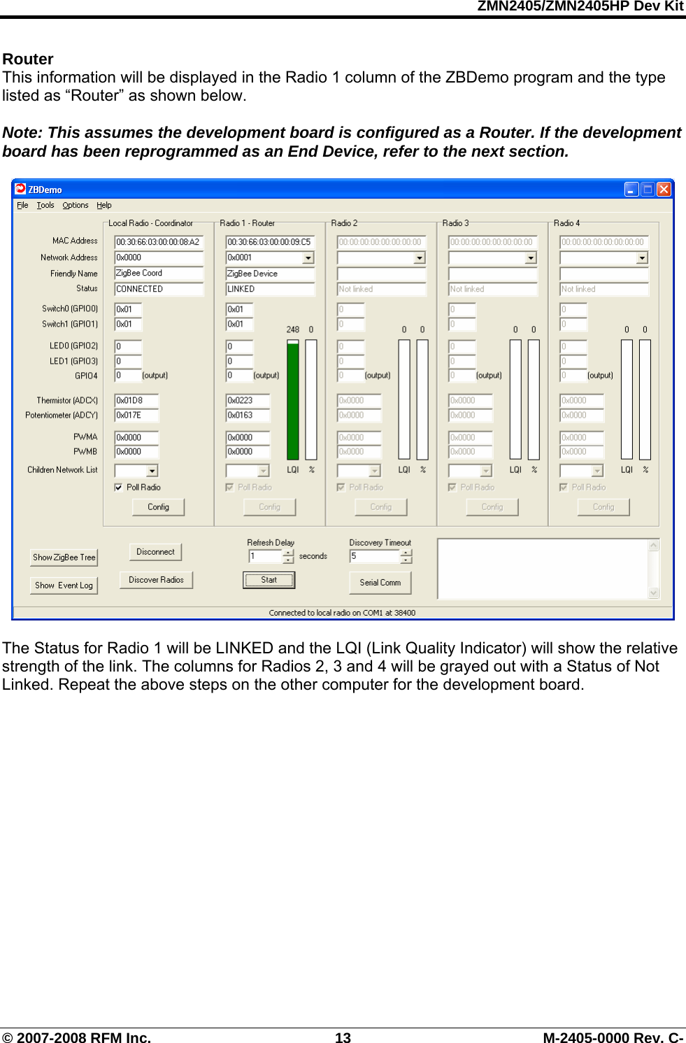 ZMN2405/ZMN2405HP Dev Kit © 2007-2008 RFM Inc.  13  M-2405-0000 Rev. C- Router  This information will be displayed in the Radio 1 column of the ZBDemo program and the type listed as “Router” as shown below.    Note: This assumes the development board is configured as a Router. If the development board has been reprogrammed as an End Device, refer to the next section.    The Status for Radio 1 will be LINKED and the LQI (Link Quality Indicator) will show the relative strength of the link. The columns for Radios 2, 3 and 4 will be grayed out with a Status of Not Linked. Repeat the above steps on the other computer for the development board.  