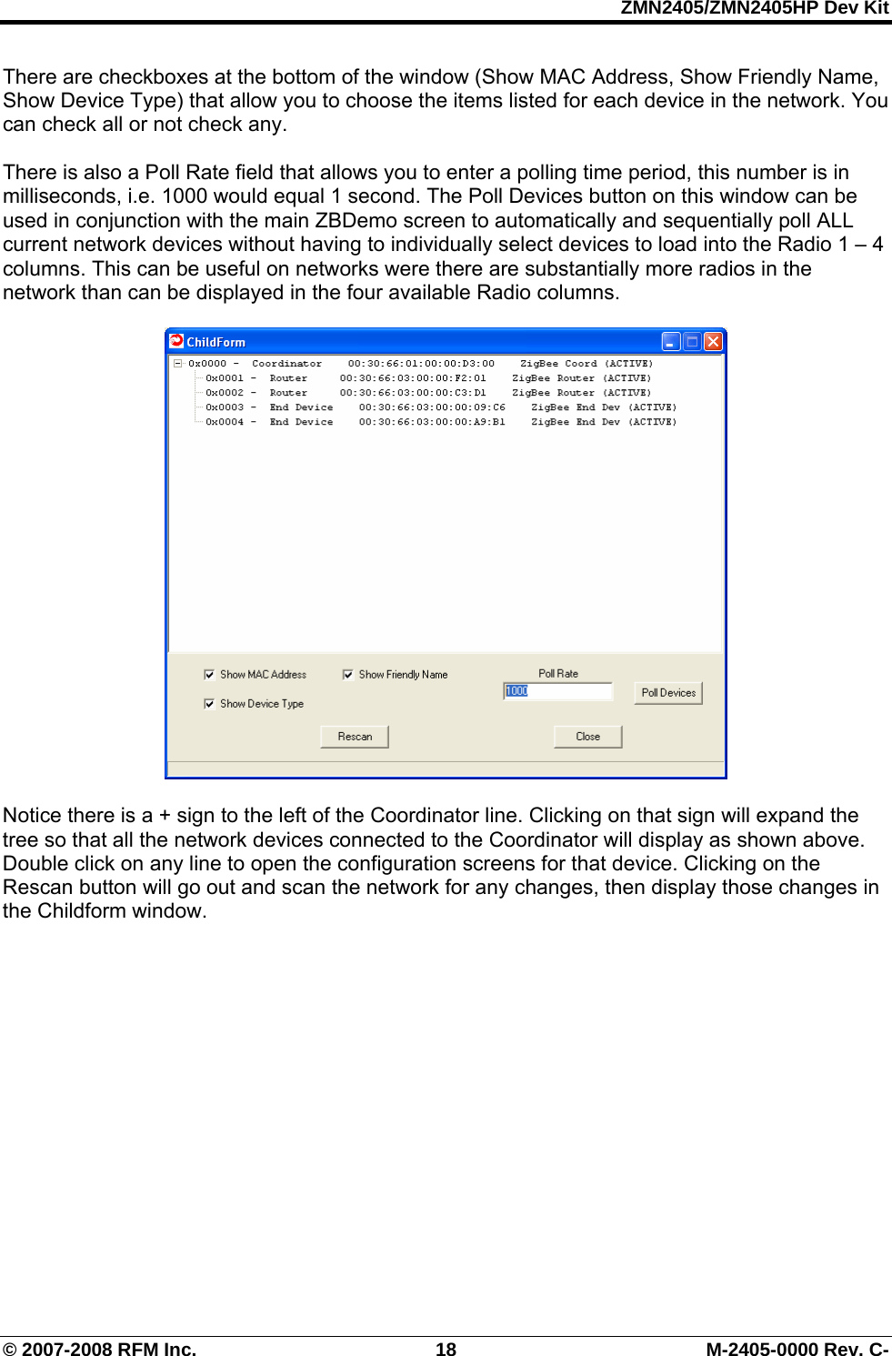 ZMN2405/ZMN2405HP Dev Kit © 2007-2008 RFM Inc.  18  M-2405-0000 Rev. C- There are checkboxes at the bottom of the window (Show MAC Address, Show Friendly Name, Show Device Type) that allow you to choose the items listed for each device in the network. You can check all or not check any.   There is also a Poll Rate field that allows you to enter a polling time period, this number is in milliseconds, i.e. 1000 would equal 1 second. The Poll Devices button on this window can be used in conjunction with the main ZBDemo screen to automatically and sequentially poll ALL current network devices without having to individually select devices to load into the Radio 1 – 4 columns. This can be useful on networks were there are substantially more radios in the network than can be displayed in the four available Radio columns.    Notice there is a + sign to the left of the Coordinator line. Clicking on that sign will expand the tree so that all the network devices connected to the Coordinator will display as shown above. Double click on any line to open the configuration screens for that device. Clicking on the Rescan button will go out and scan the network for any changes, then display those changes in the Childform window. 