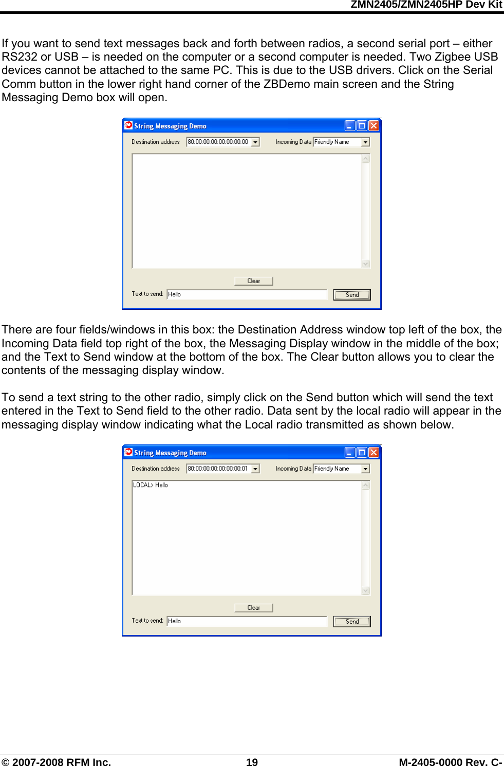 ZMN2405/ZMN2405HP Dev Kit © 2007-2008 RFM Inc.  19  M-2405-0000 Rev. C- If you want to send text messages back and forth between radios, a second serial port – either RS232 or USB – is needed on the computer or a second computer is needed. Two Zigbee USB devices cannot be attached to the same PC. This is due to the USB drivers. Click on the Serial Comm button in the lower right hand corner of the ZBDemo main screen and the String Messaging Demo box will open.    There are four fields/windows in this box: the Destination Address window top left of the box, the Incoming Data field top right of the box, the Messaging Display window in the middle of the box; and the Text to Send window at the bottom of the box. The Clear button allows you to clear the contents of the messaging display window.   To send a text string to the other radio, simply click on the Send button which will send the text entered in the Text to Send field to the other radio. Data sent by the local radio will appear in the messaging display window indicating what the Local radio transmitted as shown below.     