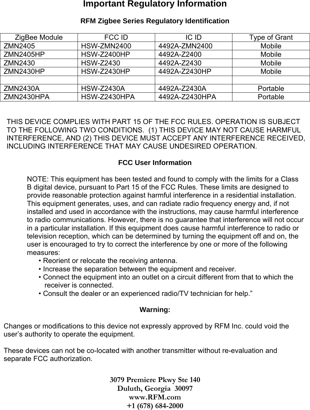    Important Regulatory Information  RFM Zigbee Series Regulatory Identification  ZigBee Module  FCC ID  IC ID  Type of Grant ZMN2405 HSW-ZMN2400 4492A-ZMN2400  Mobile  ZMN2405HP HSW-Z2400HP 4492A-Z2400  Mobile ZMN2430 HSW-Z2430 4492A-Z2430  Mobile ZMN2430HP HSW-Z2430HP 4492A-Z2430HP  Mobile     ZMN2430A HSW-Z2430A 4492A-Z2430A  Portable ZMN2430HPA HSW-Z2430HPA 4492A-Z2430HPA  Portable   THIS DEVICE COMPLIES WITH PART 15 OF THE FCC RULES. OPERATION IS SUBJECT TO THE FOLLOWING TWO CONDITIONS.  (1) THIS DEVICE MAY NOT CAUSE HARMFUL INTERFERENCE, AND (2) THIS DEVICE MUST ACCEPT ANY INTERFERENCE RECEIVED, INCLUDING INTERFERENCE THAT MAY CAUSE UNDESIRED OPERATION.  FCC User Information  NOTE: This equipment has been tested and found to comply with the limits for a Class B digital device, pursuant to Part 15 of the FCC Rules. These limits are designed to provide reasonable protection against harmful interference in a residential installation. This equipment generates, uses, and can radiate radio frequency energy and, if not installed and used in accordance with the instructions, may cause harmful interference to radio communications. However, there is no guarantee that interference will not occur in a particular installation. If this equipment does cause harmful interference to radio or television reception, which can be determined by turning the equipment off and on, the user is encouraged to try to correct the interference by one or more of the following measures: • Reorient or relocate the receiving antenna. • Increase the separation between the equipment and receiver. • Connect the equipment into an outlet on a circuit different from that to which the    receiver is connected. • Consult the dealer or an experienced radio/TV technician for help.”  Warning:  Changes or modifications to this device not expressly approved by RFM Inc. could void the user’s authority to operate the equipment.  These devices can not be co-located with another transmitter without re-evaluation and separate FCC authorization. 3079 Premiere Pkwy Ste 140 Duluth, Georgia  30097 www.RFM.com +1 (678) 684-2000 