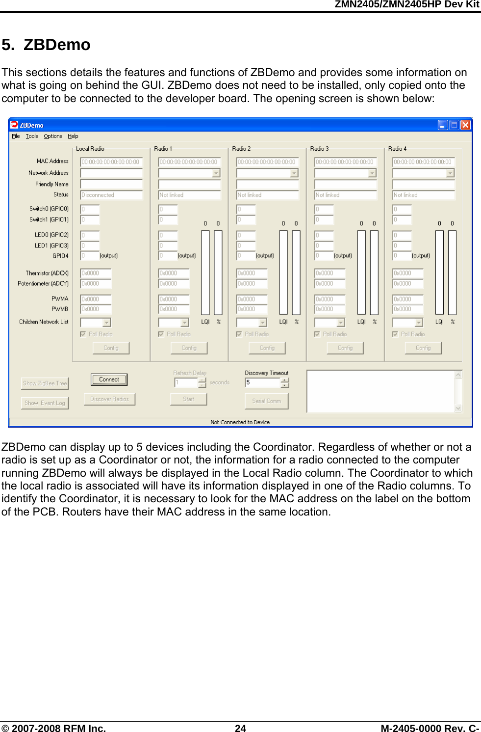 ZMN2405/ZMN2405HP Dev Kit © 2007-2008 RFM Inc.  24  M-2405-0000 Rev. C- 5. ZBDemo This sections details the features and functions of ZBDemo and provides some information on what is going on behind the GUI. ZBDemo does not need to be installed, only copied onto the computer to be connected to the developer board. The opening screen is shown below:    ZBDemo can display up to 5 devices including the Coordinator. Regardless of whether or not a radio is set up as a Coordinator or not, the information for a radio connected to the computer running ZBDemo will always be displayed in the Local Radio column. The Coordinator to which the local radio is associated will have its information displayed in one of the Radio columns. To identify the Coordinator, it is necessary to look for the MAC address on the label on the bottom of the PCB. Routers have their MAC address in the same location.  