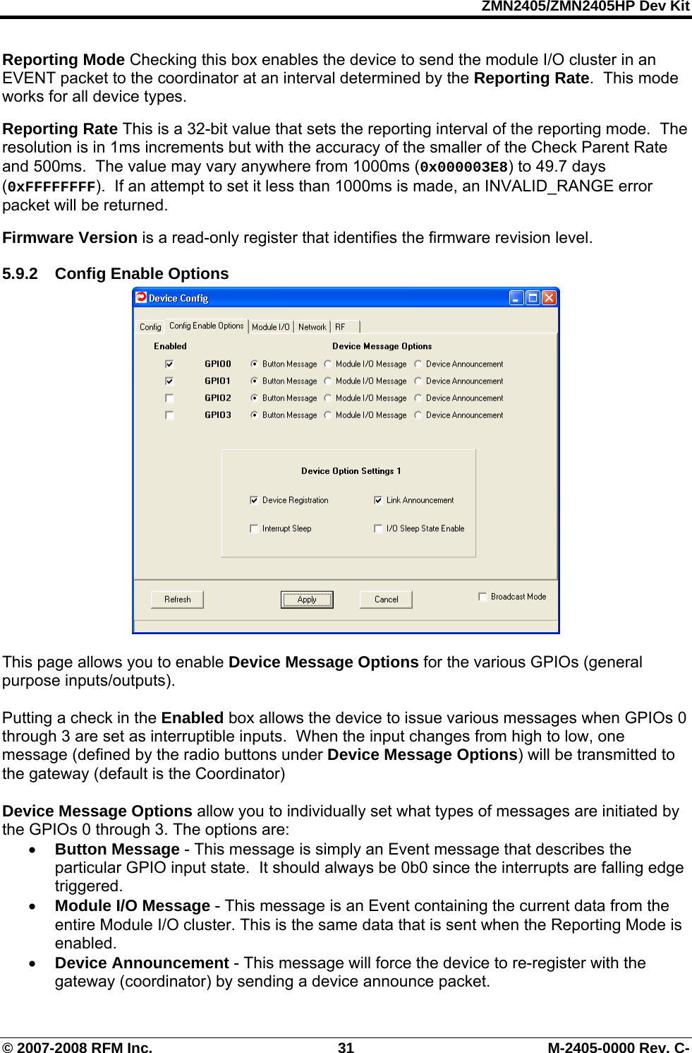 ZMN2405/ZMN2405HP Dev Kit © 2007-2008 RFM Inc.  31  M-2405-0000 Rev. C- Reporting Mode Checking this box enables the device to send the module I/O cluster in an EVENT packet to the coordinator at an interval determined by the Reporting Rate.  This mode works for all device types.  Reporting Rate This is a 32-bit value that sets the reporting interval of the reporting mode.  The resolution is in 1ms increments but with the accuracy of the smaller of the Check Parent Rate and 500ms.  The value may vary anywhere from 1000ms (0x000003E8) to 49.7 days (0xFFFFFFFF).  If an attempt to set it less than 1000ms is made, an INVALID_RANGE error packet will be returned.  Firmware Version is a read-only register that identifies the firmware revision level. 5.9.2  Config Enable Options   This page allows you to enable Device Message Options for the various GPIOs (general purpose inputs/outputs).   Putting a check in the Enabled box allows the device to issue various messages when GPIOs 0 through 3 are set as interruptible inputs.  When the input changes from high to low, one message (defined by the radio buttons under Device Message Options) will be transmitted to the gateway (default is the Coordinator)  Device Message Options allow you to individually set what types of messages are initiated by the GPIOs 0 through 3. The options are:  • Button Message - This message is simply an Event message that describes the particular GPIO input state.  It should always be 0b0 since the interrupts are falling edge triggered. • Module I/O Message - This message is an Event containing the current data from the entire Module I/O cluster. This is the same data that is sent when the Reporting Mode is enabled. • Device Announcement - This message will force the device to re-register with the gateway (coordinator) by sending a device announce packet. 