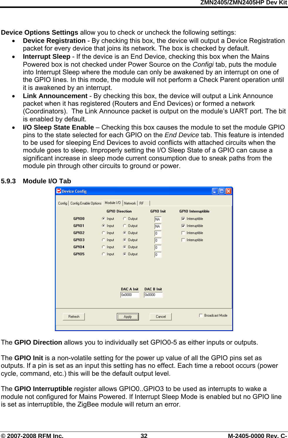 ZMN2405/ZMN2405HP Dev Kit © 2007-2008 RFM Inc.  32  M-2405-0000 Rev. C-  Device Options Settings allow you to check or uncheck the following settings: • Device Registration - By checking this box, the device will output a Device Registration packet for every device that joins its network. The box is checked by default. • Interrupt Sleep - If the device is an End Device, checking this box when the Mains Powered box is not checked under Power Source on the Configi tab, puts the module into Interrupt Sleep where the module can only be awakened by an interrupt on one of the GPIO lines. In this mode, the module will not perform a Check Parent operation until it is awakened by an interrupt. • Link Announcement - By checking this box, the device will output a Link Announce packet when it has registered (Routers and End Devices) or formed a network (Coordinators).  The Link Announce packet is output on the module’s UART port. The bit is enabled by default. • I/O Sleep State Enable – Checking this box causes the module to set the module GPIO pins to the state selected for each GPIO on the End Device tab. This feature is intended to be used for sleeping End Devices to avoid conflicts with attached circuits when the module goes to sleep. Improperly setting the I/O Sleep State of a GPIO can cause a significant increase in sleep mode current consumption due to sneak paths from the module pin through other circuits to ground or power.  5.9.3 Module I/O Tab   The GPIO Direction allows you to individually set GPIO0-5 as either inputs or outputs.   The GPIO Init is a non-volatile setting for the power up value of all the GPIO pins set as outputs. If a pin is set as an input this setting has no effect. Each time a reboot occurs (power cycle, command, etc.) this will be the default output level.  The GPIO Interruptible register allows GPIO0..GPIO3 to be used as interrupts to wake a module not configured for Mains Powered. If Interrupt Sleep Mode is enabled but no GPIO line is set as interruptible, the ZigBee module will return an error.   