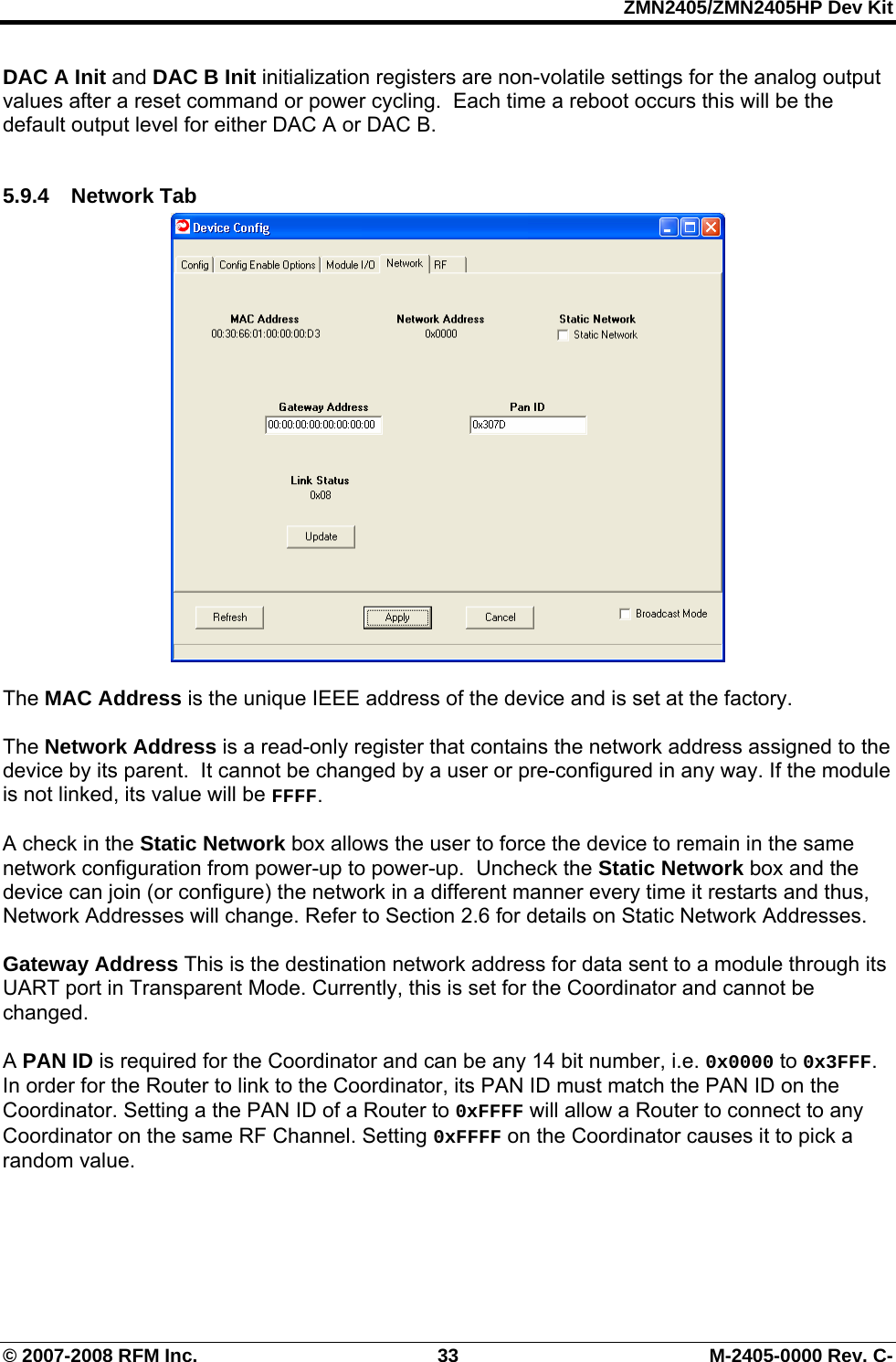 ZMN2405/ZMN2405HP Dev Kit © 2007-2008 RFM Inc.  33  M-2405-0000 Rev. C- DAC A Init and DAC B Init initialization registers are non-volatile settings for the analog output values after a reset command or power cycling.  Each time a reboot occurs this will be the default output level for either DAC A or DAC B.   5.9.4 Network Tab   The MAC Address is the unique IEEE address of the device and is set at the factory.  The Network Address is a read-only register that contains the network address assigned to the device by its parent.  It cannot be changed by a user or pre-configured in any way. If the module is not linked, its value will be FFFF.  A check in the Static Network box allows the user to force the device to remain in the same network configuration from power-up to power-up.  Uncheck the Static Network box and the device can join (or configure) the network in a different manner every time it restarts and thus, Network Addresses will change. Refer to Section 2.6 for details on Static Network Addresses.  Gateway Address This is the destination network address for data sent to a module through its UART port in Transparent Mode. Currently, this is set for the Coordinator and cannot be changed.  A PAN ID is required for the Coordinator and can be any 14 bit number, i.e. 0x0000 to 0x3FFF. In order for the Router to link to the Coordinator, its PAN ID must match the PAN ID on the Coordinator. Setting a the PAN ID of a Router to 0xFFFF will allow a Router to connect to any Coordinator on the same RF Channel. Setting 0xFFFF on the Coordinator causes it to pick a random value.  