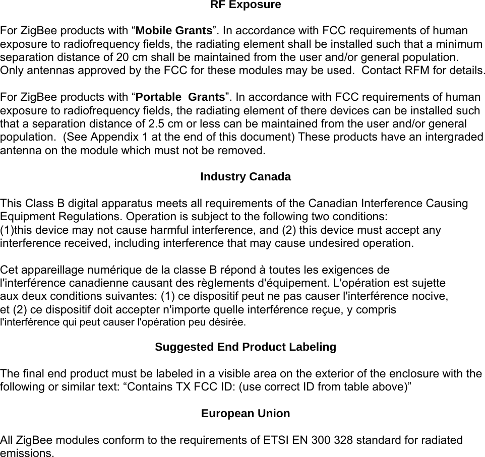 RF Exposure  For ZigBee products with “Mobile Grants”. In accordance with FCC requirements of human exposure to radiofrequency fields, the radiating element shall be installed such that a minimum separation distance of 20 cm shall be maintained from the user and/or general population. Only antennas approved by the FCC for these modules may be used.  Contact RFM for details.   For ZigBee products with “Portable  Grants”. In accordance with FCC requirements of human exposure to radiofrequency fields, the radiating element of there devices can be installed such that a separation distance of 2.5 cm or less can be maintained from the user and/or general population.  (See Appendix 1 at the end of this document) These products have an intergraded antenna on the module which must not be removed.  Industry Canada  This Class B digital apparatus meets all requirements of the Canadian Interference Causing Equipment Regulations. Operation is subject to the following two conditions:  (1)this device may not cause harmful interference, and (2) this device must accept any interference received, including interference that may cause undesired operation.  Cet appareillage numérique de la classe B répond à toutes les exigences de l&apos;interférence canadienne causant des règlements d&apos;équipement. L&apos;opération est sujette aux deux conditions suivantes: (1) ce dispositif peut ne pas causer l&apos;interférence nocive, et (2) ce dispositif doit accepter n&apos;importe quelle interférence reçue, y compris l&apos;interférence qui peut causer l&apos;opération peu désirée.  Suggested End Product Labeling  The final end product must be labeled in a visible area on the exterior of the enclosure with the following or similar text: “Contains TX FCC ID: (use correct ID from table above)”   European Union  All ZigBee modules conform to the requirements of ETSI EN 300 328 standard for radiated emissions.