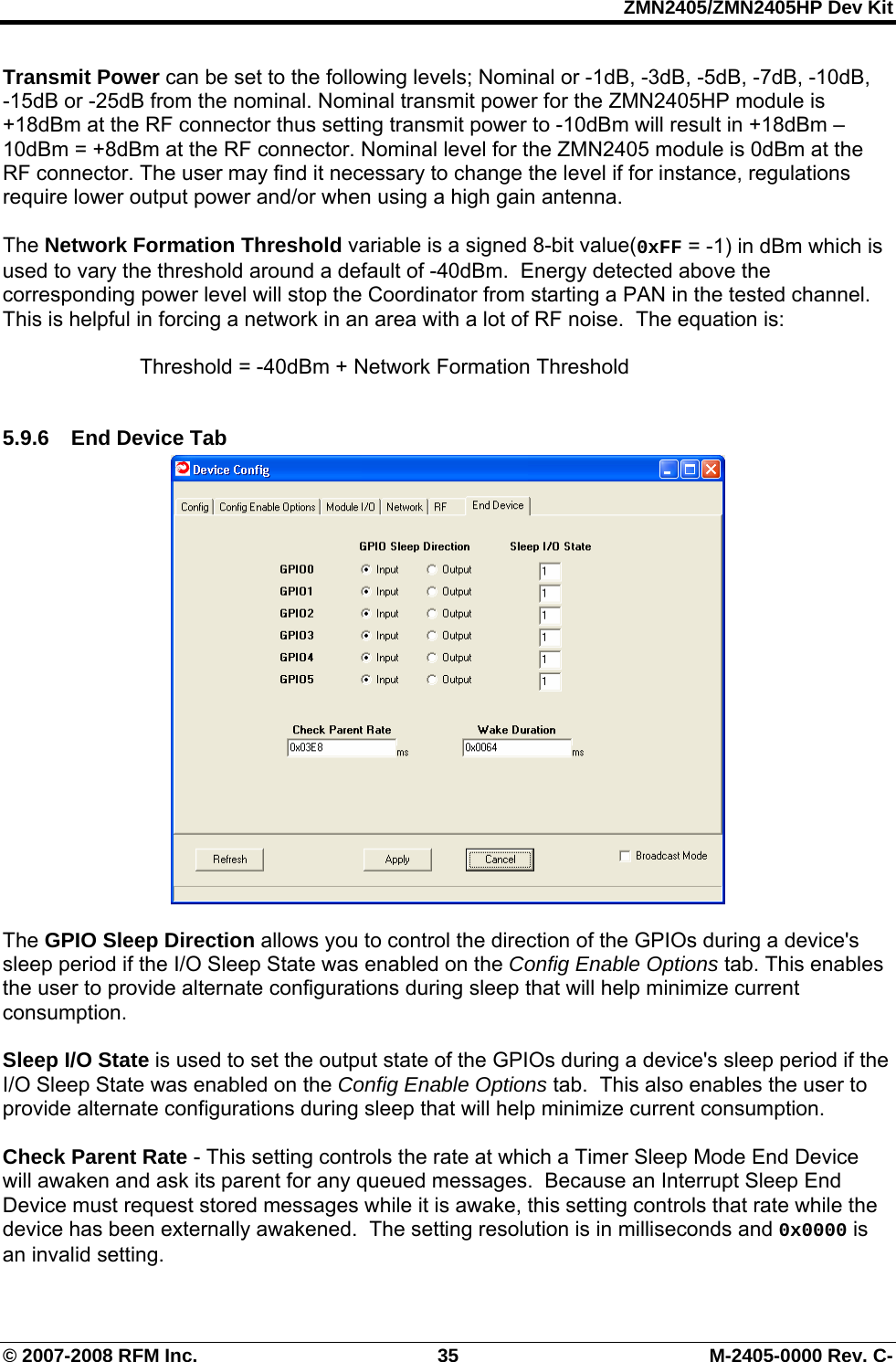 ZMN2405/ZMN2405HP Dev Kit © 2007-2008 RFM Inc.  35  M-2405-0000 Rev. C- Transmit Power can be set to the following levels; Nominal or -1dB, -3dB, -5dB, -7dB, -10dB,  -15dB or -25dB from the nominal. Nominal transmit power for the ZMN2405HP module is +18dBm at the RF connector thus setting transmit power to -10dBm will result in +18dBm – 10dBm = +8dBm at the RF connector. Nominal level for the ZMN2405 module is 0dBm at the RF connector. The user may find it necessary to change the level if for instance, regulations require lower output power and/or when using a high gain antenna.  The Network Formation Threshold variable is a signed 8-bit value(0xFF = -1) in dBm which is used to vary the threshold around a default of -40dBm.  Energy detected above the corresponding power level will stop the Coordinator from starting a PAN in the tested channel.  This is helpful in forcing a network in an area with a lot of RF noise.  The equation is:      Threshold = -40dBm + Network Formation Threshold  5.9.6  End Device Tab   The GPIO Sleep Direction allows you to control the direction of the GPIOs during a device&apos;s sleep period if the I/O Sleep State was enabled on the Config Enable Options tab. This enables the user to provide alternate configurations during sleep that will help minimize current consumption.  Sleep I/O State is used to set the output state of the GPIOs during a device&apos;s sleep period if the I/O Sleep State was enabled on the Config Enable Options tab.  This also enables the user to provide alternate configurations during sleep that will help minimize current consumption.  Check Parent Rate - This setting controls the rate at which a Timer Sleep Mode End Device will awaken and ask its parent for any queued messages.  Because an Interrupt Sleep End Device must request stored messages while it is awake, this setting controls that rate while the device has been externally awakened.  The setting resolution is in milliseconds and 0x0000 is an invalid setting. 