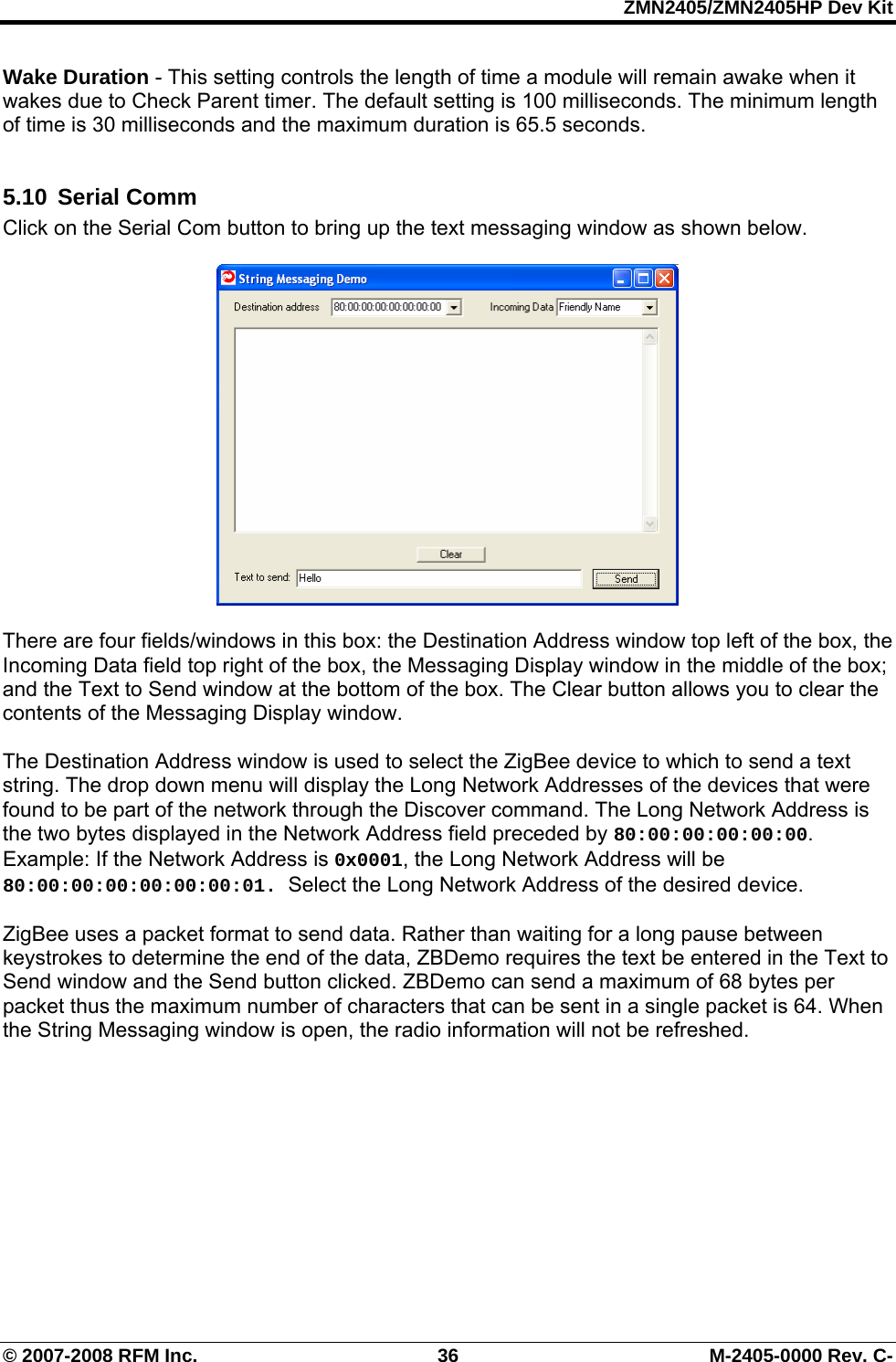 ZMN2405/ZMN2405HP Dev Kit © 2007-2008 RFM Inc.  36  M-2405-0000 Rev. C- Wake Duration - This setting controls the length of time a module will remain awake when it wakes due to Check Parent timer. The default setting is 100 milliseconds. The minimum length of time is 30 milliseconds and the maximum duration is 65.5 seconds.   5.10 Serial Comm Click on the Serial Com button to bring up the text messaging window as shown below.     There are four fields/windows in this box: the Destination Address window top left of the box, the Incoming Data field top right of the box, the Messaging Display window in the middle of the box; and the Text to Send window at the bottom of the box. The Clear button allows you to clear the contents of the Messaging Display window.  The Destination Address window is used to select the ZigBee device to which to send a text string. The drop down menu will display the Long Network Addresses of the devices that were found to be part of the network through the Discover command. The Long Network Address is the two bytes displayed in the Network Address field preceded by 80:00:00:00:00:00. Example: If the Network Address is 0x0001, the Long Network Address will be 80:00:00:00:00:00:00:01. Select the Long Network Address of the desired device.  ZigBee uses a packet format to send data. Rather than waiting for a long pause between keystrokes to determine the end of the data, ZBDemo requires the text be entered in the Text to Send window and the Send button clicked. ZBDemo can send a maximum of 68 bytes per packet thus the maximum number of characters that can be sent in a single packet is 64. When the String Messaging window is open, the radio information will not be refreshed.  