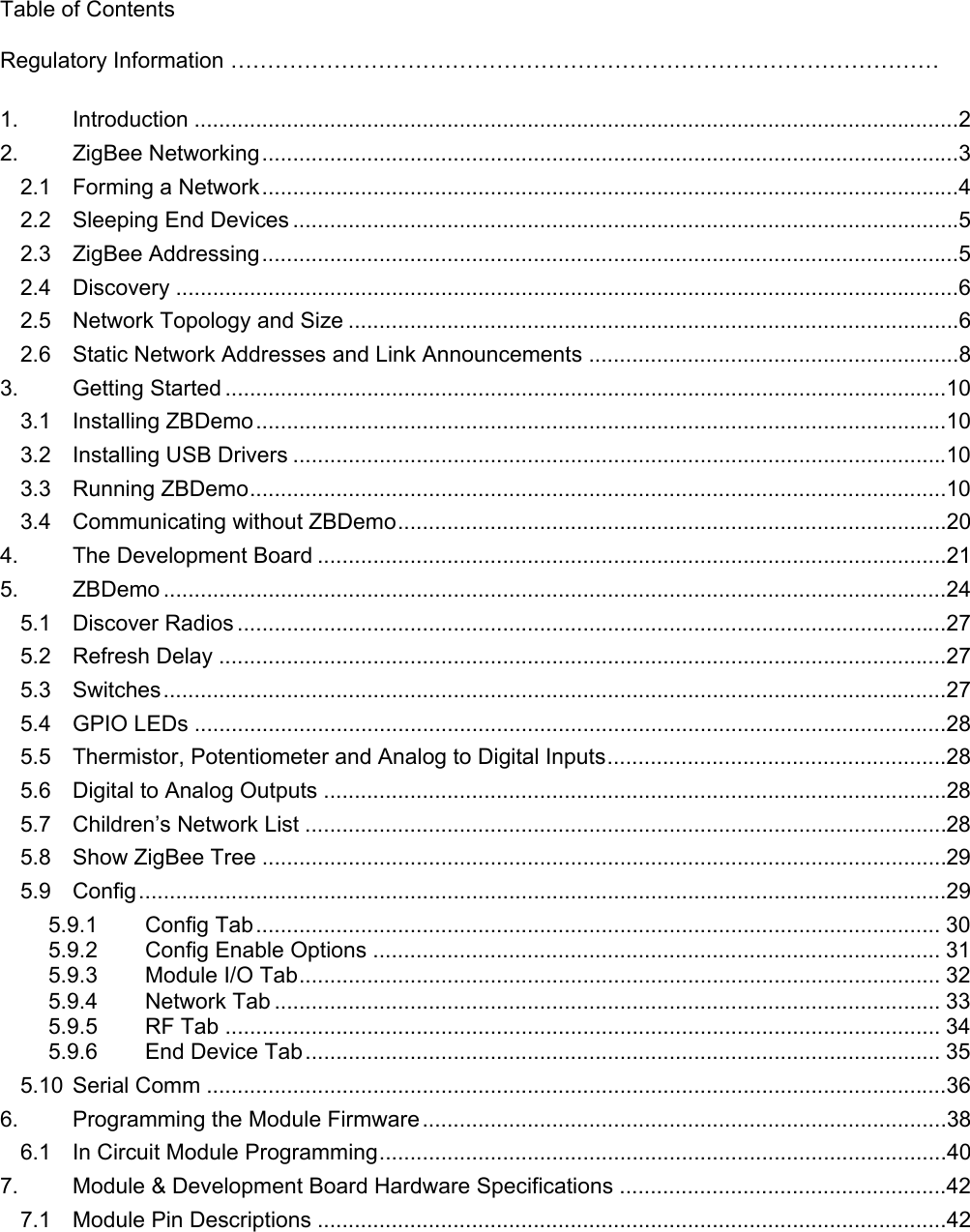   Table of Contents  Regulatory Information ……………………………………………………………………………………  1. Introduction ............................................................................................................................2 2. ZigBee Networking.................................................................................................................3 2.1 Forming a Network.................................................................................................................4 2.2 Sleeping End Devices ............................................................................................................5 2.3 ZigBee Addressing.................................................................................................................5 2.4 Discovery ...............................................................................................................................6 2.5 Network Topology and Size ...................................................................................................6 2.6 Static Network Addresses and Link Announcements ............................................................8 3. Getting Started .....................................................................................................................10 3.1 Installing ZBDemo................................................................................................................10 3.2 Installing USB Drivers ..........................................................................................................10 3.3 Running ZBDemo.................................................................................................................10 3.4 Communicating without ZBDemo.........................................................................................20 4. The Development Board ......................................................................................................21 5. ZBDemo ...............................................................................................................................24 5.1 Discover Radios ...................................................................................................................27 5.2 Refresh Delay ......................................................................................................................27 5.3 Switches...............................................................................................................................27 5.4 GPIO LEDs ..........................................................................................................................28 5.5 Thermistor, Potentiometer and Analog to Digital Inputs.......................................................28 5.6 Digital to Analog Outputs .....................................................................................................28 5.7 Children’s Network List ........................................................................................................28 5.8 Show ZigBee Tree ...............................................................................................................29 5.9 Config...................................................................................................................................29 5.9.1 Config Tab............................................................................................................... 30 5.9.2 Config Enable Options ............................................................................................ 31 5.9.3 Module I/O Tab........................................................................................................ 32 5.9.4 Network Tab ............................................................................................................ 33 5.9.5 RF Tab .................................................................................................................... 34 5.9.6 End Device Tab....................................................................................................... 35 5.10 Serial Comm ........................................................................................................................36 6. Programming the Module Firmware.....................................................................................38 6.1 In Circuit Module Programming............................................................................................40 7. Module &amp; Development Board Hardware Specifications .....................................................42 7.1 Module Pin Descriptions ......................................................................................................42 
