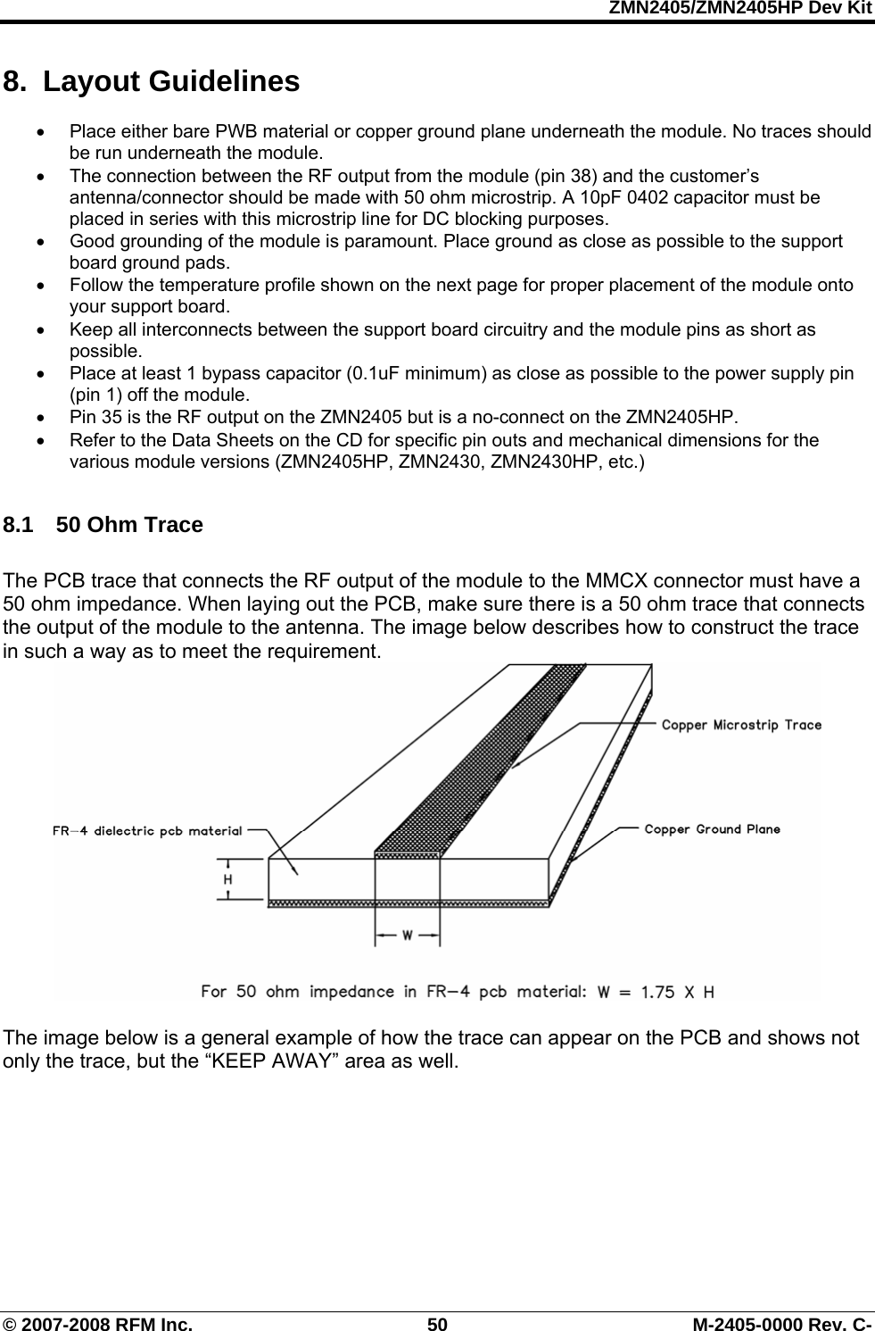 ZMN2405/ZMN2405HP Dev Kit © 2007-2008 RFM Inc.  50  M-2405-0000 Rev. C- 8. Layout Guidelines •  Place either bare PWB material or copper ground plane underneath the module. No traces should be run underneath the module.   •  The connection between the RF output from the module (pin 38) and the customer’s antenna/connector should be made with 50 ohm microstrip. A 10pF 0402 capacitor must be placed in series with this microstrip line for DC blocking purposes.  •  Good grounding of the module is paramount. Place ground as close as possible to the support board ground pads.   •  Follow the temperature profile shown on the next page for proper placement of the module onto your support board.  •  Keep all interconnects between the support board circuitry and the module pins as short as possible.  •  Place at least 1 bypass capacitor (0.1uF minimum) as close as possible to the power supply pin (pin 1) off the module.  •  Pin 35 is the RF output on the ZMN2405 but is a no-connect on the ZMN2405HP. •  Refer to the Data Sheets on the CD for specific pin outs and mechanical dimensions for the various module versions (ZMN2405HP, ZMN2430, ZMN2430HP, etc.)  8.1  50 Ohm Trace  The PCB trace that connects the RF output of the module to the MMCX connector must have a 50 ohm impedance. When laying out the PCB, make sure there is a 50 ohm trace that connects the output of the module to the antenna. The image below describes how to construct the trace in such a way as to meet the requirement.    The image below is a general example of how the trace can appear on the PCB and shows not only the trace, but the “KEEP AWAY” area as well.  