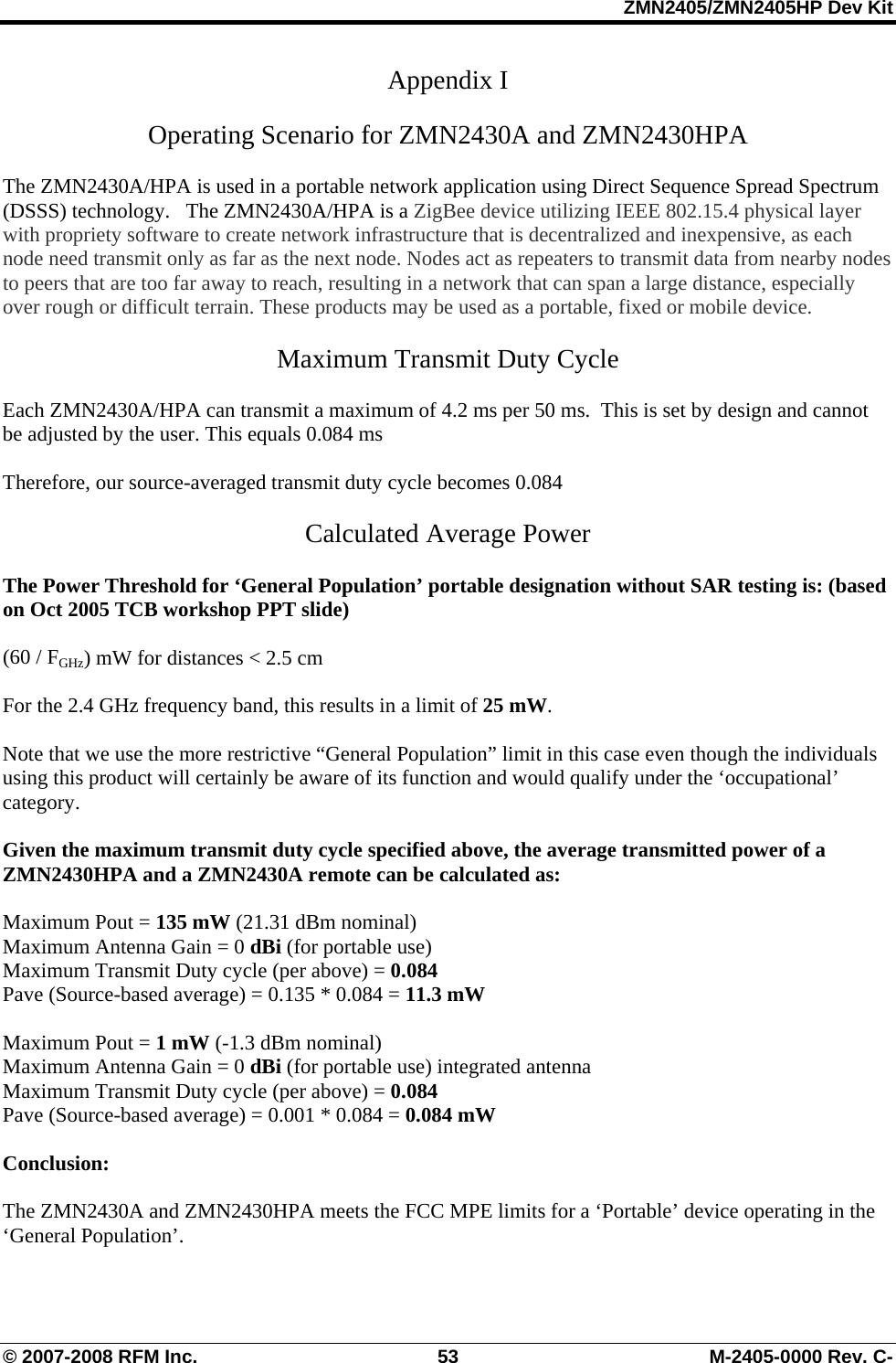 ZMN2405/ZMN2405HP Dev Kit © 2007-2008 RFM Inc.  53  M-2405-0000 Rev. C- Appendix I   Operating Scenario for ZMN2430A and ZMN2430HPA  The ZMN2430A/HPA is used in a portable network application using Direct Sequence Spread Spectrum (DSSS) technology.   The ZMN2430A/HPA is a ZigBee device utilizing IEEE 802.15.4 physical layer with propriety software to create network infrastructure that is decentralized and inexpensive, as each node need transmit only as far as the next node. Nodes act as repeaters to transmit data from nearby nodes to peers that are too far away to reach, resulting in a network that can span a large distance, especially over rough or difficult terrain. These products may be used as a portable, fixed or mobile device.  Maximum Transmit Duty Cycle   Each ZMN2430A/HPA can transmit a maximum of 4.2 ms per 50 ms.  This is set by design and cannot be adjusted by the user. This equals 0.084 ms  Therefore, our source-averaged transmit duty cycle becomes 0.084  Calculated Average Power  The Power Threshold for ‘General Population’ portable designation without SAR testing is: (based on Oct 2005 TCB workshop PPT slide)  (60 / FGHz) mW for distances &lt; 2.5 cm       For the 2.4 GHz frequency band, this results in a limit of 25 mW.    Note that we use the more restrictive “General Population” limit in this case even though the individuals using this product will certainly be aware of its function and would qualify under the ‘occupational’ category.   Given the maximum transmit duty cycle specified above, the average transmitted power of a ZMN2430HPA and a ZMN2430A remote can be calculated as:   Maximum Pout = 135 mW (21.31 dBm nominal) Maximum Antenna Gain = 0 dBi (for portable use) Maximum Transmit Duty cycle (per above) = 0.084 Pave (Source-based average) = 0.135 * 0.084 = 11.3 mW  Maximum Pout = 1 mW (-1.3 dBm nominal) Maximum Antenna Gain = 0 dBi (for portable use) integrated antenna   Maximum Transmit Duty cycle (per above) = 0.084 Pave (Source-based average) = 0.001 * 0.084 = 0.084 mW  Conclusion:  The ZMN2430A and ZMN2430HPA meets the FCC MPE limits for a ‘Portable’ device operating in the ‘General Population’.   