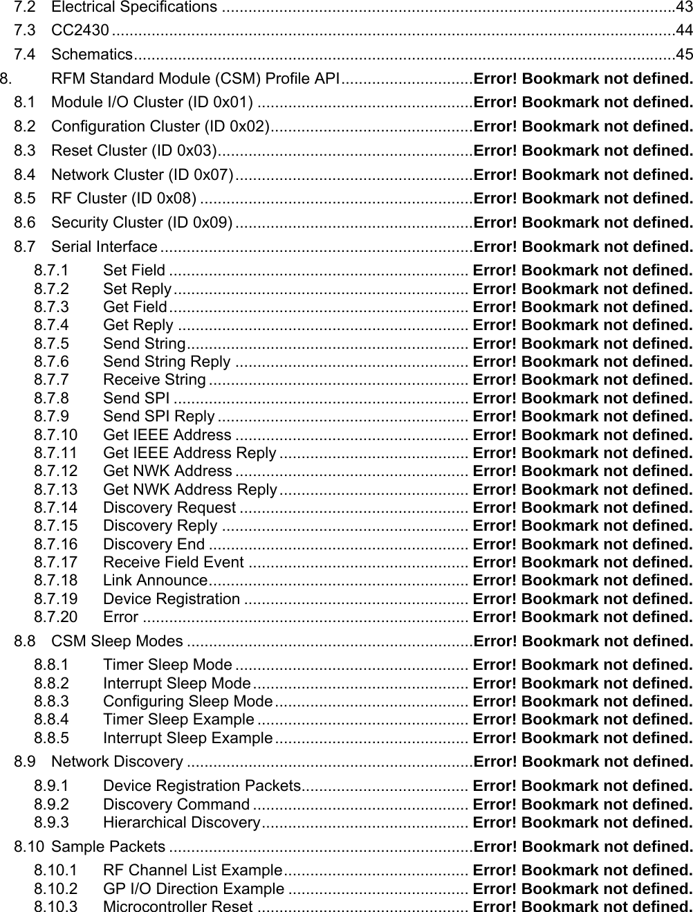 7.2 Electrical Specifications .......................................................................................................43 7.3 CC2430 ................................................................................................................................44 7.4 Schematics...........................................................................................................................45 8. RFM Standard Module (CSM) Profile API..............................Error! Bookmark not defined. 8.1 Module I/O Cluster (ID 0x01) .................................................Error! Bookmark not defined. 8.2 Configuration Cluster (ID 0x02)..............................................Error! Bookmark not defined. 8.3 Reset Cluster (ID 0x03)..........................................................Error! Bookmark not defined. 8.4 Network Cluster (ID 0x07)......................................................Error! Bookmark not defined. 8.5 RF Cluster (ID 0x08) ..............................................................Error! Bookmark not defined. 8.6 Security Cluster (ID 0x09) ......................................................Error! Bookmark not defined. 8.7 Serial Interface .......................................................................Error! Bookmark not defined. 8.7.1 Set Field .................................................................... Error! Bookmark not defined. 8.7.2 Set Reply................................................................... Error! Bookmark not defined. 8.7.3 Get Field.................................................................... Error! Bookmark not defined. 8.7.4 Get Reply .................................................................. Error! Bookmark not defined. 8.7.5 Send String................................................................ Error! Bookmark not defined. 8.7.6 Send String Reply ..................................................... Error! Bookmark not defined. 8.7.7 Receive String ........................................................... Error! Bookmark not defined. 8.7.8 Send SPI ................................................................... Error! Bookmark not defined. 8.7.9 Send SPI Reply ......................................................... Error! Bookmark not defined. 8.7.10 Get IEEE Address ..................................................... Error! Bookmark not defined. 8.7.11 Get IEEE Address Reply ........................................... Error! Bookmark not defined. 8.7.12 Get NWK Address ..................................................... Error! Bookmark not defined. 8.7.13 Get NWK Address Reply........................................... Error! Bookmark not defined. 8.7.14 Discovery Request .................................................... Error! Bookmark not defined. 8.7.15 Discovery Reply ........................................................ Error! Bookmark not defined. 8.7.16 Discovery End ........................................................... Error! Bookmark not defined. 8.7.17 Receive Field Event .................................................. Error! Bookmark not defined. 8.7.18 Link Announce........................................................... Error! Bookmark not defined. 8.7.19 Device Registration ................................................... Error! Bookmark not defined. 8.7.20 Error .......................................................................... Error! Bookmark not defined. 8.8 CSM Sleep Modes .................................................................Error! Bookmark not defined. 8.8.1 Timer Sleep Mode ..................................................... Error! Bookmark not defined. 8.8.2 Interrupt Sleep Mode................................................. Error! Bookmark not defined. 8.8.3 Configuring Sleep Mode............................................ Error! Bookmark not defined. 8.8.4 Timer Sleep Example ................................................ Error! Bookmark not defined. 8.8.5 Interrupt Sleep Example............................................ Error! Bookmark not defined. 8.9 Network Discovery .................................................................Error! Bookmark not defined. 8.9.1 Device Registration Packets...................................... Error! Bookmark not defined. 8.9.2 Discovery Command ................................................. Error! Bookmark not defined. 8.9.3 Hierarchical Discovery............................................... Error! Bookmark not defined. 8.10 Sample Packets .....................................................................Error! Bookmark not defined. 8.10.1 RF Channel List Example.......................................... Error! Bookmark not defined. 8.10.2 GP I/O Direction Example ......................................... Error! Bookmark not defined. 8.10.3 Microcontroller Reset ................................................ Error! Bookmark not defined. 