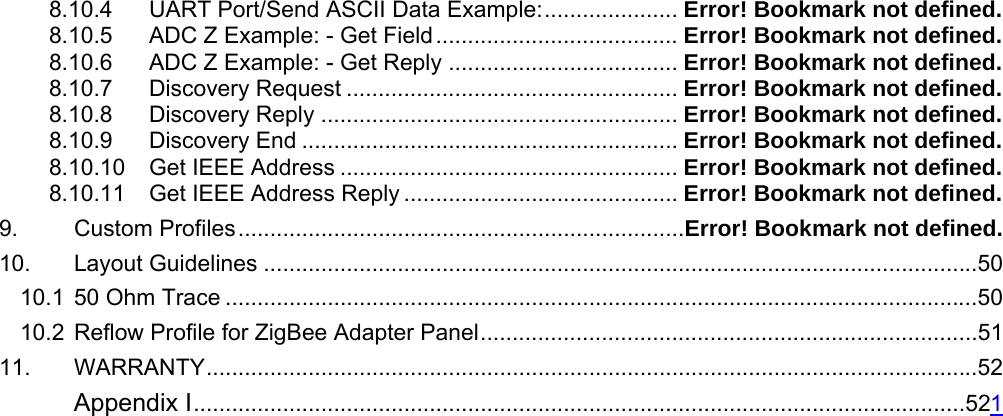 8.10.4 UART Port/Send ASCII Data Example:..................... Error! Bookmark not defined. 8.10.5 ADC Z Example: - Get Field...................................... Error! Bookmark not defined. 8.10.6 ADC Z Example: - Get Reply .................................... Error! Bookmark not defined. 8.10.7 Discovery Request .................................................... Error! Bookmark not defined. 8.10.8 Discovery Reply ........................................................ Error! Bookmark not defined. 8.10.9 Discovery End ........................................................... Error! Bookmark not defined. 8.10.10 Get IEEE Address ..................................................... Error! Bookmark not defined. 8.10.11 Get IEEE Address Reply ........................................... Error! Bookmark not defined. 9. Custom Profiles......................................................................Error! Bookmark not defined. 10. Layout Guidelines ................................................................................................................50 10.1 50 Ohm Trace ......................................................................................................................50 10.2 Reflow Profile for ZigBee Adapter Panel..............................................................................51 11. WARRANTY.........................................................................................................................52  Appendix I.........................................................................................................................521                                