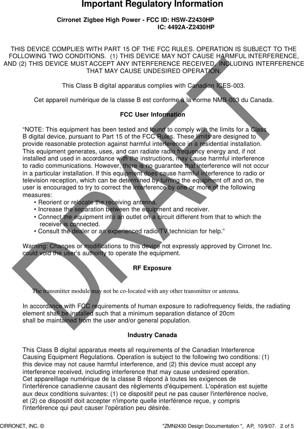  CIRRONET, INC. © &quot;ZMN2430 Design Documentation &quot;,  AP,  10/9/07.   2 of 5   Important Regulatory Information  Cirronet Zigbee High Power - FCC ID: HSW-Z2430HP   IC: 4492A-Z2430HP   THIS DEVICE COMPLIES WITH PART 15 OF THE FCC RULES. OPERATION IS SUBJECT TO THE FOLLOWING TWO CONDITIONS.  (1) THIS DEVICE MAY NOT CAUSE HARMFUL INTERFERENCE, AND (2) THIS DEVICE MUST ACCEPT ANY INTERFERENCE RECEIVED, INCLUDING INTERFERENCE THAT MAY CAUSE UNDESIRED OPERATION.  This Class B digital apparatus complies with Canadian ICES-003.  Cet appareil numérique de la classe B est conforme à la norme NMB-003 du Canada.  FCC User Information  “NOTE: This equipment has been tested and found to comply with the limits for a Class B digital device, pursuant to Part 15 of the FCC Rules. These limits are designed to provide reasonable protection against harmful interference in a residential installation. This equipment generates, uses, and can radiate radio frequency energy and, if not installed and used in accordance with the instructions, may cause harmful interference to radio communications. However, there is no guarantee that interference will not occur in a particular installation. If this equipment does cause harmful interference to radio or television reception, which can be determined by turning the equipment off and on, the user is encouraged to try to correct the interference by one or more of the following measures: • Reorient or relocate the receiving antenna. • Increase the separation between the equipment and receiver. • Connect the equipment into an outlet on a circuit different from that to which the    receiver is connected. • Consult the dealer or an experienced radio/TV technician for help.”      Warning: Changes or modifications to this device not expressly approved by Cirronet Inc.      could void the user’s authority to operate the equipment.  RF Exposure     The transmitter module may not be co-located with any other transmitter or antenna.              In accordance with FCC requirements of human exposure to radiofrequency fields, the radiating      element shall be installed such that a minimum separation distance of 20cm     shall be maintained from the user and/or general population.  Industry Canada      This Class B digital apparatus meets all requirements of the Canadian Interference     Causing Equipment Regulations. Operation is subject to the following two conditions: (1) this device may not cause harmful interference, and (2) this device must accept any interference received, including interference that may cause undesired operation. Cet appareillage numérique de la classe B répond à toutes les exigences de l&apos;interférence canadienne causant des règlements d&apos;équipement. L&apos;opération est sujette aux deux conditions suivantes: (1) ce dispositif peut ne pas causer l&apos;interférence nocive, et (2) ce dispositif doit accepter n&apos;importe quelle interférence reçue, y compris l&apos;interférence qui peut causer l&apos;opération peu désirée.    