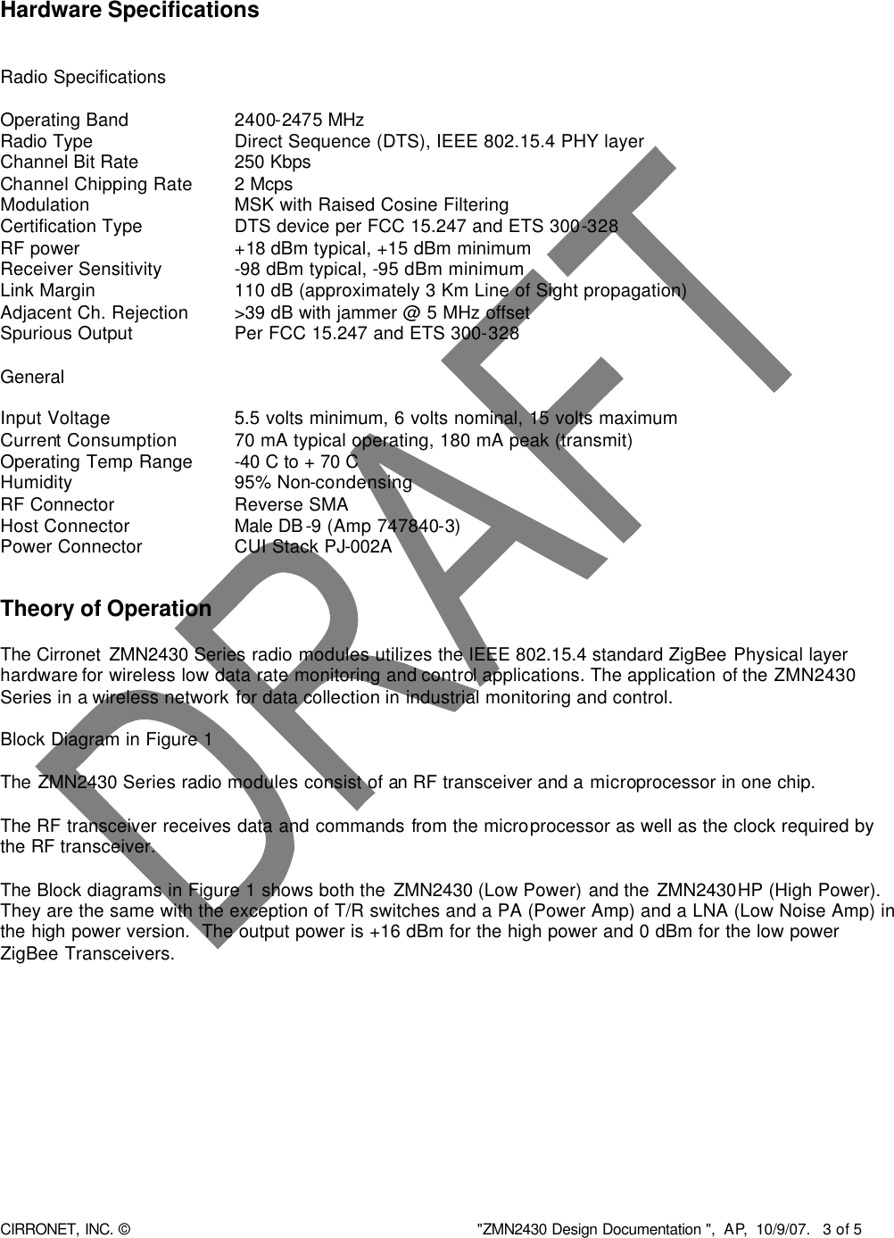  CIRRONET, INC. © &quot;ZMN2430 Design Documentation &quot;,  AP,  10/9/07.   3 of 5    Hardware Specifications   Radio Specifications  Operating Band     2400-2475 MHz Radio Type      Direct Sequence (DTS), IEEE 802.15.4 PHY layer Channel Bit Rate    250 Kbps Channel Chipping Rate   2 Mcps Modulation     MSK with Raised Cosine Filtering Certification Type    DTS device per FCC 15.247 and ETS 300-328 RF power       +18 dBm typical, +15 dBm minimum Receiver Sensitivity      -98 dBm typical, -95 dBm minimum Link Margin     110 dB (approximately 3 Km Line of Sight propagation) Adjacent Ch. Rejection    &gt;39 dB with jammer @ 5 MHz offset Spurious Output   Per FCC 15.247 and ETS 300-328        General  Input Voltage    5.5 volts minimum, 6 volts nominal, 15 volts maximum Current Consumption    70 mA typical operating, 180 mA peak (transmit) Operating Temp Range   -40 C to + 70 C  Humidity     95% Non-condensing RF Connector    Reverse SMA Host Connector    Male DB-9 (Amp 747840-3)    Power Connector   CUI Stack PJ-002A   Theory of Operation   The Cirronet ZMN2430 Series radio modules utilizes the IEEE 802.15.4 standard ZigBee Physical layer hardware for wireless low data rate monitoring and control applications. The application of the ZMN2430 Series in a wireless network for data collection in industrial monitoring and control.   Block Diagram in Figure 1  The ZMN2430 Series radio modules consist of an RF transceiver and a microprocessor in one chip.  The RF transceiver receives data and commands from the microprocessor as well as the clock required by the RF transceiver.   The Block diagrams in Figure 1 shows both the ZMN2430 (Low Power) and the ZMN2430HP (High Power).  They are the same with the exception of T/R switches and a PA (Power Amp) and a LNA (Low Noise Amp) in the high power version.  The output power is +16 dBm for the high power and 0 dBm for the low power ZigBee Transceivers.    