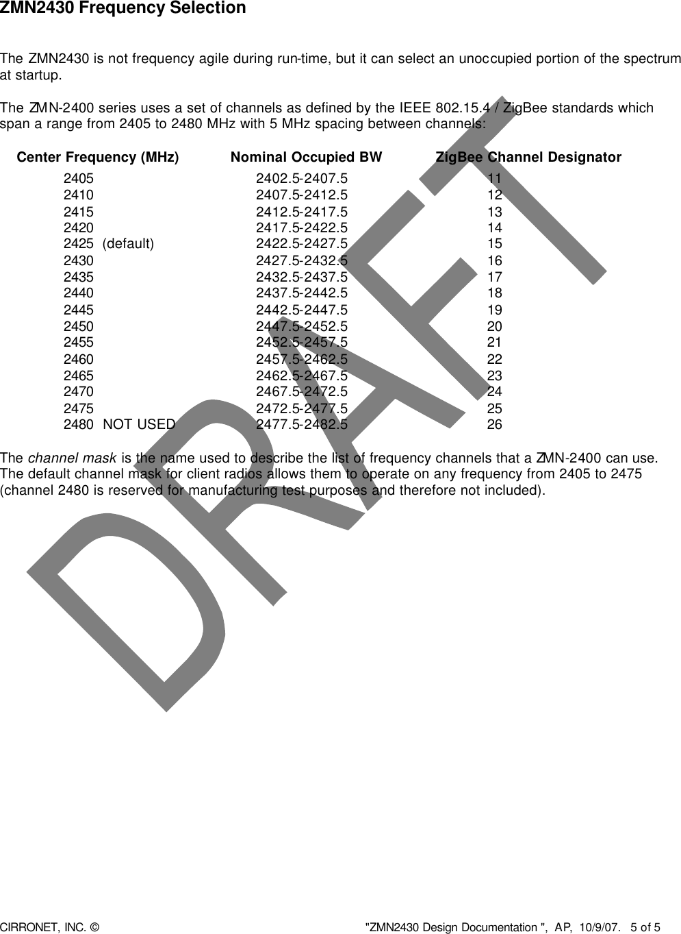  CIRRONET, INC. © &quot;ZMN2430 Design Documentation &quot;,  AP,  10/9/07.   5 of 5     ZMN2430 Frequency Selection   The ZMN2430 is not frequency agile during run-time, but it can select an unoccupied portion of the spectrum at startup.   The ZMN-2400 series uses a set of channels as defined by the IEEE 802.15.4 / ZigBee standards which span a range from 2405 to 2480 MHz with 5 MHz spacing between channels:        Center Frequency (MHz)  Nominal Occupied BW   ZigBee Channel Designator       2405       2402.5-2407.5      11      2410       2407.5-2412.5      12       2415       2412.5-2417.5      13      2420       2417.5-2422.5      14      2425 (default)    2422.5-2427.5      15      2430       2427.5-2432.5      16       2435       2432.5-2437.5      17      2440       2437.5-2442.5      18      2445       2442.5-2447.5      19      2450       2447.5-2452.5      20      2455       2452.5-2457.5      21      2460       2457.5-2462.5      22         2465       2462.5-2467.5      23      2470       2467.5-2472.5      24      2475       2472.5-2477.5      25      2480  NOT USED    2477.5-2482.5      26  The channel mask is the name used to describe the list of frequency channels that a ZMN-2400 can use.  The default channel mask for client radios allows them to operate on any frequency from 2405 to 2475 (channel 2480 is reserved for manufacturing test purposes and therefore not included).    