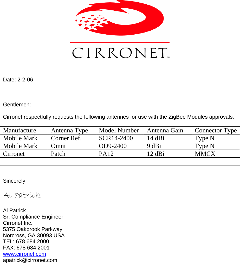     Date: 2-2-06    Gentlemen:  Cirronet respectfully requests the following antennes for use with the ZigBee Modules approvals.  Manufacture  Antenna Type  Model Number  Antenna Gain  Connector TypeMobile Mark  Corner Ref.  SCR14-2400  14 dBi  Type N Mobile Mark  Omni   OD9-2400  9 dBi  Type N Cirronet   Patch  PA12  12 dBi  MMCX        Sincerely,  Al Patrick        Al Patrick Sr. Compliance Engineer Cirronet Inc. 5375 Oakbrook Parkway Norcross, GA 30093 USA TEL: 678 684 2000 FAX: 678 684 2001 www.cirronet.com apatrick@cirronet.com  
