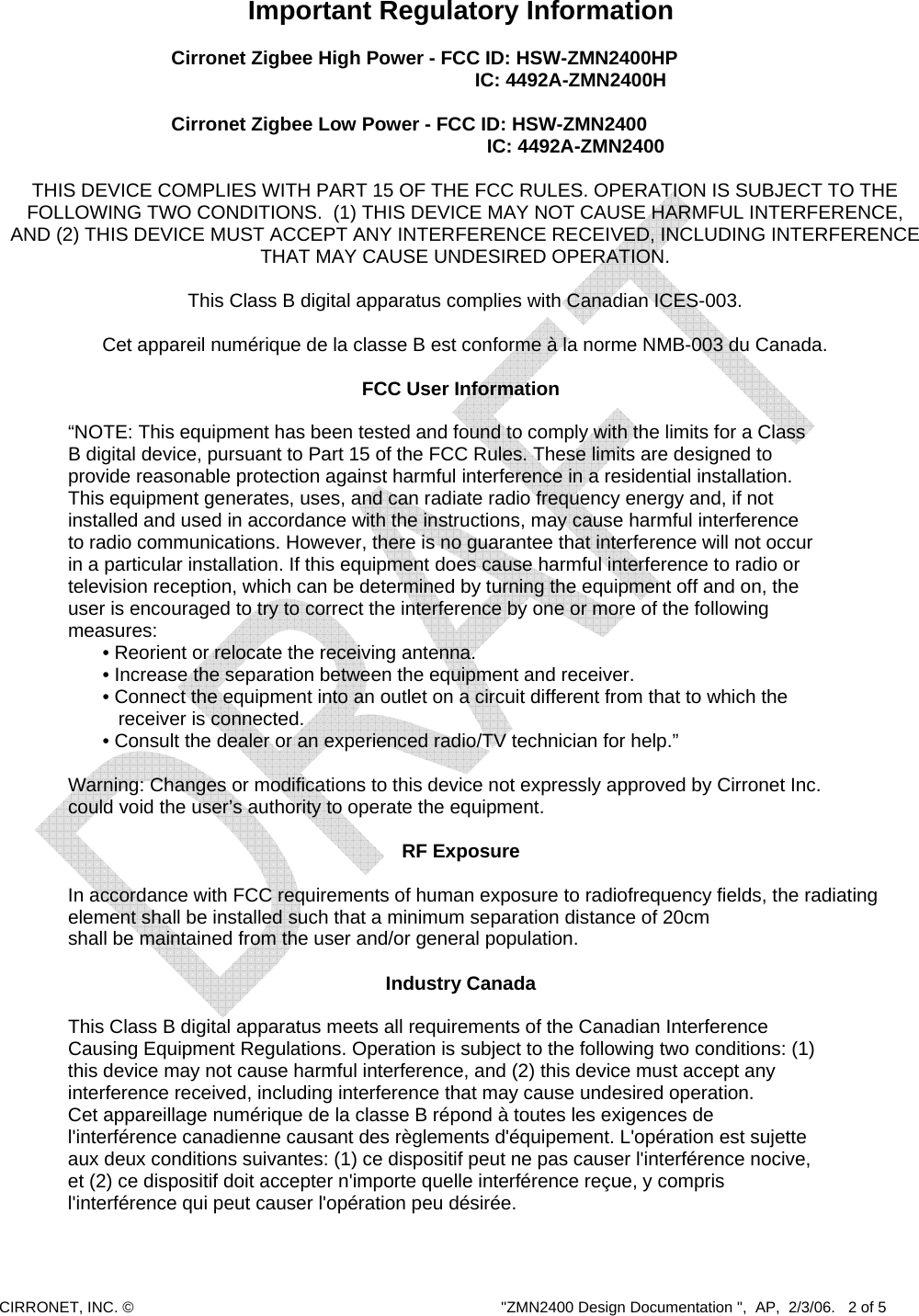  CIRRONET, INC. ©  &quot;ZMN2400 Design Documentation &quot;,  AP,  2/3/06.   2 of 5  Important Regulatory Information  Cirronet Zigbee High Power - FCC ID: HSW-ZMN2400HP   IC: 4492A-ZMN2400H  Cirronet Zigbee Low Power - FCC ID: HSW-ZMN2400                                                                      IC: 4492A-ZMN2400  THIS DEVICE COMPLIES WITH PART 15 OF THE FCC RULES. OPERATION IS SUBJECT TO THE FOLLOWING TWO CONDITIONS.  (1) THIS DEVICE MAY NOT CAUSE HARMFUL INTERFERENCE, AND (2) THIS DEVICE MUST ACCEPT ANY INTERFERENCE RECEIVED, INCLUDING INTERFERENCE THAT MAY CAUSE UNDESIRED OPERATION.  This Class B digital apparatus complies with Canadian ICES-003.  Cet appareil numérique de la classe B est conforme à la norme NMB-003 du Canada.  FCC User Information  “NOTE: This equipment has been tested and found to comply with the limits for a Class B digital device, pursuant to Part 15 of the FCC Rules. These limits are designed to provide reasonable protection against harmful interference in a residential installation. This equipment generates, uses, and can radiate radio frequency energy and, if not installed and used in accordance with the instructions, may cause harmful interference to radio communications. However, there is no guarantee that interference will not occur in a particular installation. If this equipment does cause harmful interference to radio or television reception, which can be determined by turning the equipment off and on, the user is encouraged to try to correct the interference by one or more of the following measures: • Reorient or relocate the receiving antenna. • Increase the separation between the equipment and receiver. • Connect the equipment into an outlet on a circuit different from that to which the    receiver is connected. • Consult the dealer or an experienced radio/TV technician for help.”      Warning: Changes or modifications to this device not expressly approved by Cirronet Inc.      could void the user’s authority to operate the equipment.  RF Exposure    In accordance with FCC requirements of human exposure to radiofrequency fields, the radiating      element shall be installed such that a minimum separation distance of 20cm     shall be maintained from the user and/or general population.  Industry Canada    This Class B digital apparatus meets all requirements of the Canadian Interference     Causing Equipment Regulations. Operation is subject to the following two conditions: (1) this device may not cause harmful interference, and (2) this device must accept any interference received, including interference that may cause undesired operation. Cet appareillage numérique de la classe B répond à toutes les exigences de l&apos;interférence canadienne causant des règlements d&apos;équipement. L&apos;opération est sujette aux deux conditions suivantes: (1) ce dispositif peut ne pas causer l&apos;interférence nocive, et (2) ce dispositif doit accepter n&apos;importe quelle interférence reçue, y compris l&apos;interférence qui peut causer l&apos;opération peu désirée.   