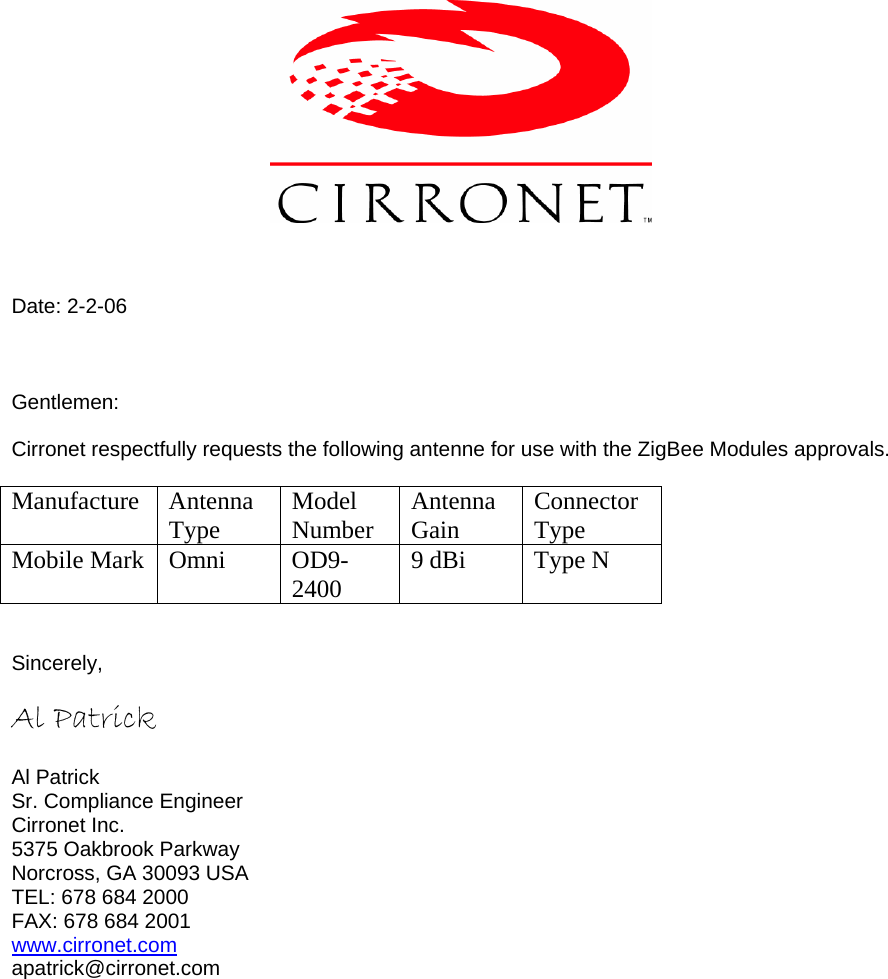     Date: 2-2-06    Gentlemen:  Cirronet respectfully requests the following antenne for use with the ZigBee Modules approvals.  Manufacture Antenna Type  Model Number  Antenna Gain  Connector Type Mobile Mark  Omni   OD9-2400  9 dBi  Type N   Sincerely,  Al Patrick        Al Patrick Sr. Compliance Engineer Cirronet Inc. 5375 Oakbrook Parkway Norcross, GA 30093 USA TEL: 678 684 2000 FAX: 678 684 2001 www.cirronet.com apatrick@cirronet.com  