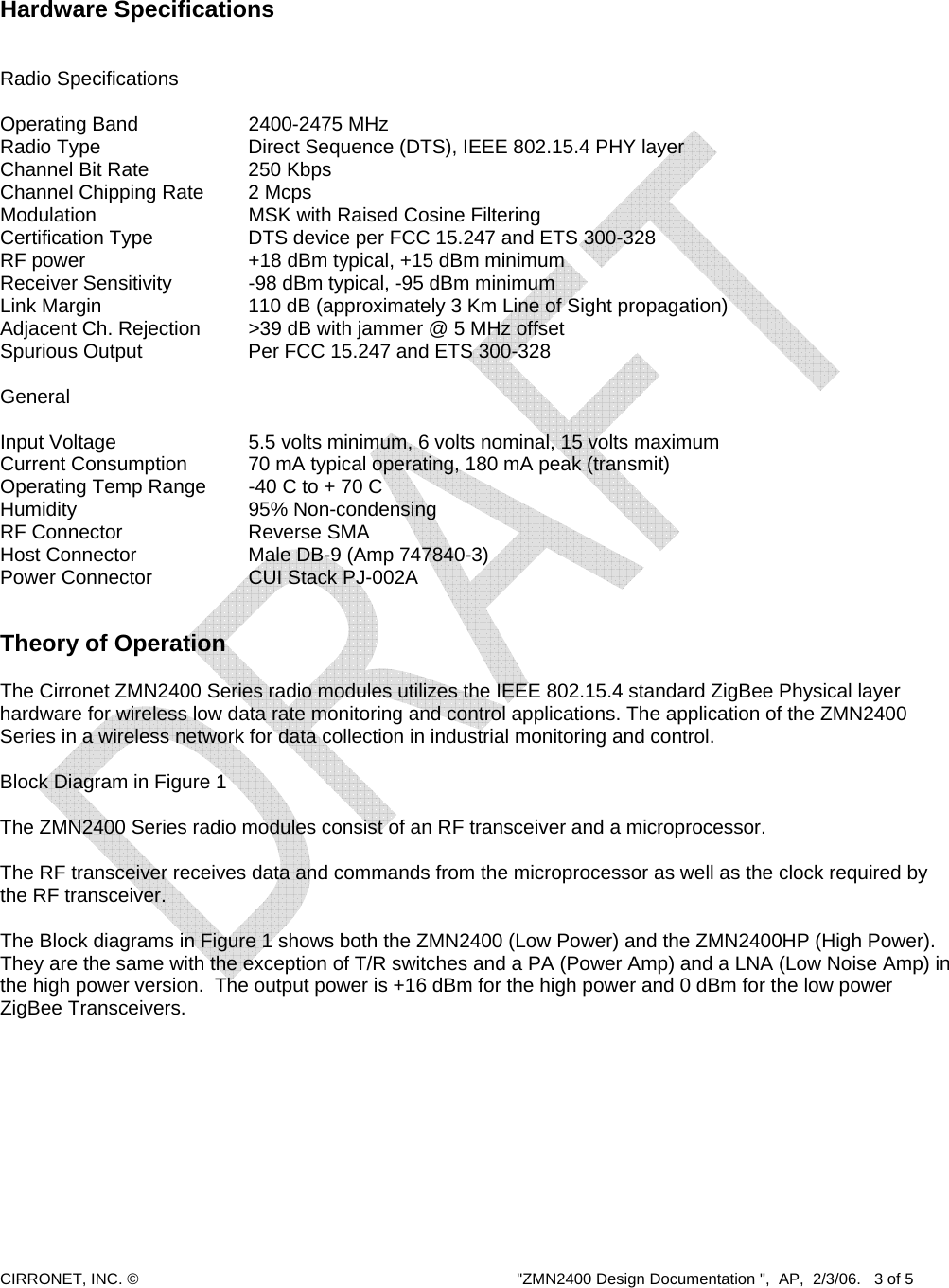  CIRRONET, INC. ©  &quot;ZMN2400 Design Documentation &quot;,  AP,  2/3/06.   3 of 5     Hardware Specifications   Radio Specifications  Operating Band        2400-2475 MHz Radio Type          Direct Sequence (DTS), IEEE 802.15.4 PHY layer Channel Bit Rate       250 Kbps Channel Chipping Rate    2 Mcps Modulation     MSK with Raised Cosine Filtering Certification Type    DTS device per FCC 15.247 and ETS 300-328 RF power            +18 dBm typical, +15 dBm minimum Receiver Sensitivity      -98 dBm typical, -95 dBm minimum Link Margin         110 dB (approximately 3 Km Line of Sight propagation) Adjacent Ch. Rejection    &gt;39 dB with jammer @ 5 MHz offset Spurious Output      Per FCC 15.247 and ETS 300-328        General  Input Voltage        5.5 volts minimum, 6 volts nominal, 15 volts maximum Current Consumption    70 mA typical operating, 180 mA peak (transmit) Operating Temp Range   -40 C to + 70 C  Humidity     95% Non-condensing RF Connector    Reverse SMA Host Connector       Male DB-9 (Amp 747840-3)    Power Connector      CUI Stack PJ-002A   Theory of Operation   The Cirronet ZMN2400 Series radio modules utilizes the IEEE 802.15.4 standard ZigBee Physical layer hardware for wireless low data rate monitoring and control applications. The application of the ZMN2400 Series in a wireless network for data collection in industrial monitoring and control.   Block Diagram in Figure 1  The ZMN2400 Series radio modules consist of an RF transceiver and a microprocessor.  The RF transceiver receives data and commands from the microprocessor as well as the clock required by the RF transceiver.   The Block diagrams in Figure 1 shows both the ZMN2400 (Low Power) and the ZMN2400HP (High Power).  They are the same with the exception of T/R switches and a PA (Power Amp) and a LNA (Low Noise Amp) in the high power version.  The output power is +16 dBm for the high power and 0 dBm for the low power ZigBee Transceivers.    