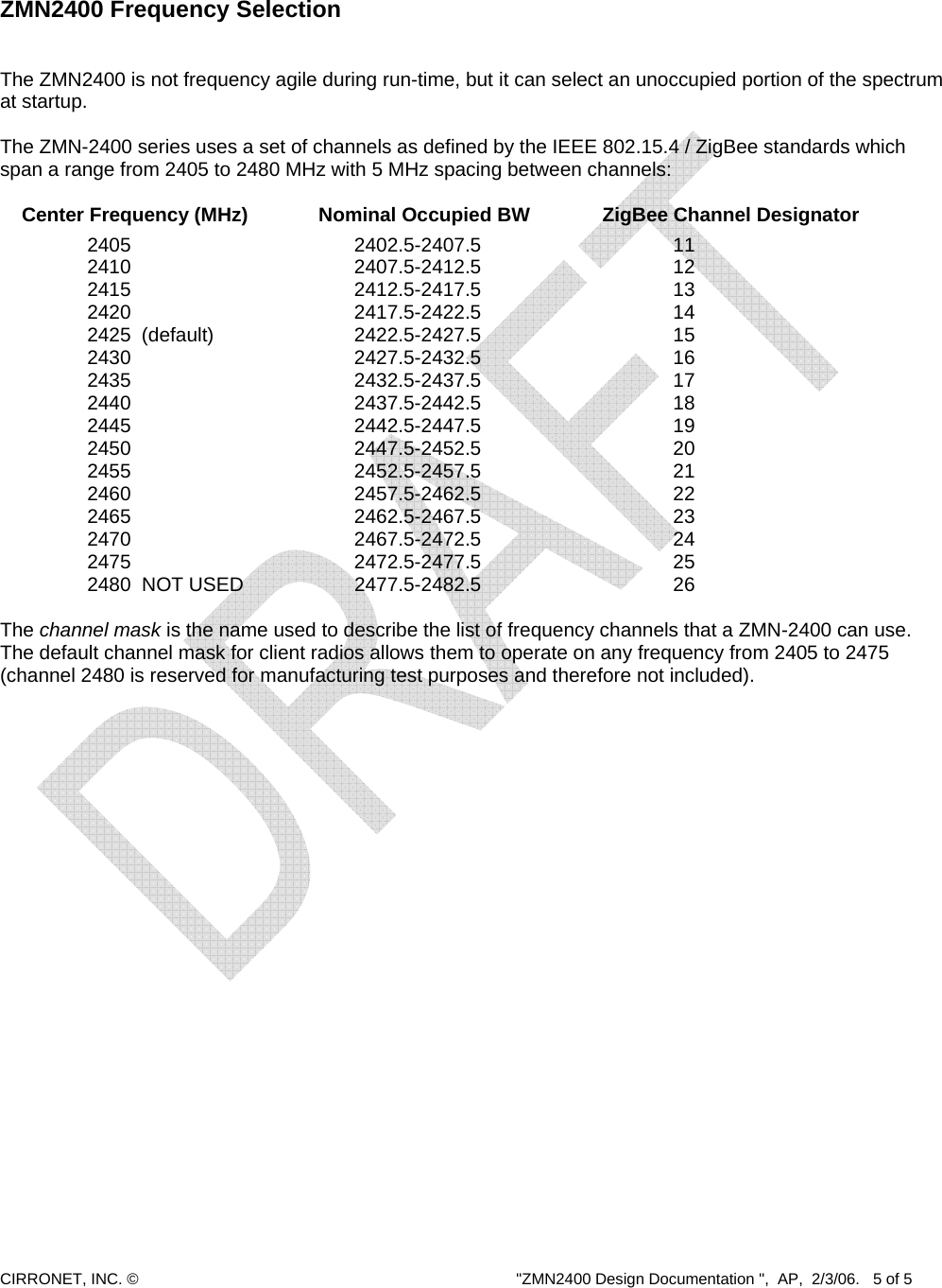  CIRRONET, INC. ©  &quot;ZMN2400 Design Documentation &quot;,  AP,  2/3/06.   5 of 5     ZMN2400 Frequency Selection   The ZMN2400 is not frequency agile during run-time, but it can select an unoccupied portion of the spectrum at startup.   The ZMN-2400 series uses a set of channels as defined by the IEEE 802.15.4 / ZigBee standards which span a range from 2405 to 2480 MHz with 5 MHz spacing between channels:        Center Frequency (MHz)    Nominal Occupied BW   ZigBee Channel Designator       2405       2402.5-2407.5      11      2410       2407.5-2412.5      12       2415       2412.5-2417.5      13      2420       2417.5-2422.5      14      2425 (default)    2422.5-2427.5      15      2430       2427.5-2432.5      16       2435       2432.5-2437.5      17      2440       2437.5-2442.5      18      2445       2442.5-2447.5      19      2450       2447.5-2452.5      20      2455       2452.5-2457.5      21      2460       2457.5-2462.5      22       2465       2462.5-2467.5      23      2470       2467.5-2472.5      24      2475       2472.5-2477.5      25      2480  NOT USED    2477.5-2482.5      26  The channel mask is the name used to describe the list of frequency channels that a ZMN-2400 can use.  The default channel mask for client radios allows them to operate on any frequency from 2405 to 2475 (channel 2480 is reserved for manufacturing test purposes and therefore not included).    