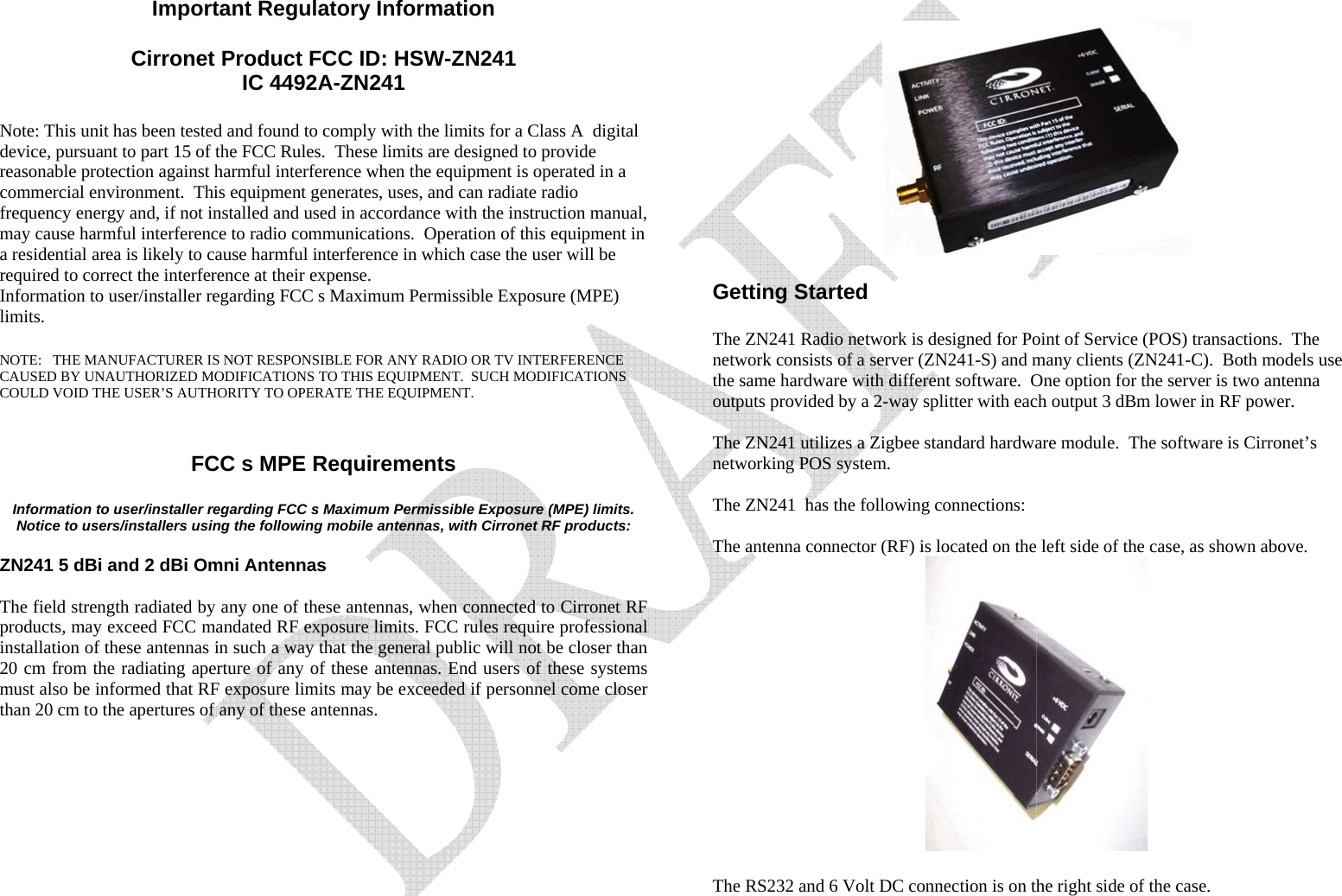   Important Regulatory Information  Cirronet Product FCC ID: HSW-ZN241 IC 4492A-ZN241  Note: This unit has been tested and found to comply with the limits for a Class A  digital device, pursuant to part 15 of the FCC Rules.  These limits are designed to provide reasonable protection against harmful interference when the equipment is operated in a commercial environment.  This equipment generates, uses, and can radiate radio frequency energy and, if not installed and used in accordance with the instruction manual, may cause harmful interference to radio communications.  Operation of this equipment in a residential area is likely to cause harmful interference in which case the user will be required to correct the interference at their expense. Information to user/installer regarding FCC s Maximum Permissible Exposure (MPE) limits.   NOTE:   THE MANUFACTURER IS NOT RESPONSIBLE FOR ANY RADIO OR TV INTERFERENCE CAUSED BY UNAUTHORIZED MODIFICATIONS TO THIS EQUIPMENT.  SUCH MODIFICATIONS COULD VOID THE USER’S AUTHORITY TO OPERATE THE EQUIPMENT.   FCC s MPE Requirements  Information to user/installer regarding FCC s Maximum Permissible Exposure (MPE) limits.  Notice to users/installers using the following mobile antennas, with Cirronet RF products:  ZN241 5 dBi and 2 dBi Omni Antennas   The field strength radiated by any one of these antennas, when connected to Cirronet RF products, may exceed FCC mandated RF exposure limits. FCC rules require professional installation of these antennas in such a way that the general public will not be closer than 20 cm from the radiating aperture of any of these antennas. End users of these systems must also be informed that RF exposure limits may be exceeded if personnel come closer than 20 cm to the apertures of any of these antennas.        Getting Started  The ZN241 Radio network is designed for Point of Service (POS) transactions.  The network consists of a server (ZN241-S) and many clients (ZN241-C).  Both models use the same hardware with different software.  One option for the server is two antenna outputs provided by a 2-way splitter with each output 3 dBm lower in RF power.  The ZN241 utilizes a Zigbee standard hardware module.  The software is Cirronet’s networking POS system.  The ZN241  has the following connections:  The antenna connector (RF) is located on the left side of the case, as shown above.   The RS232 and 6 Volt DC connection is on the right side of the case.