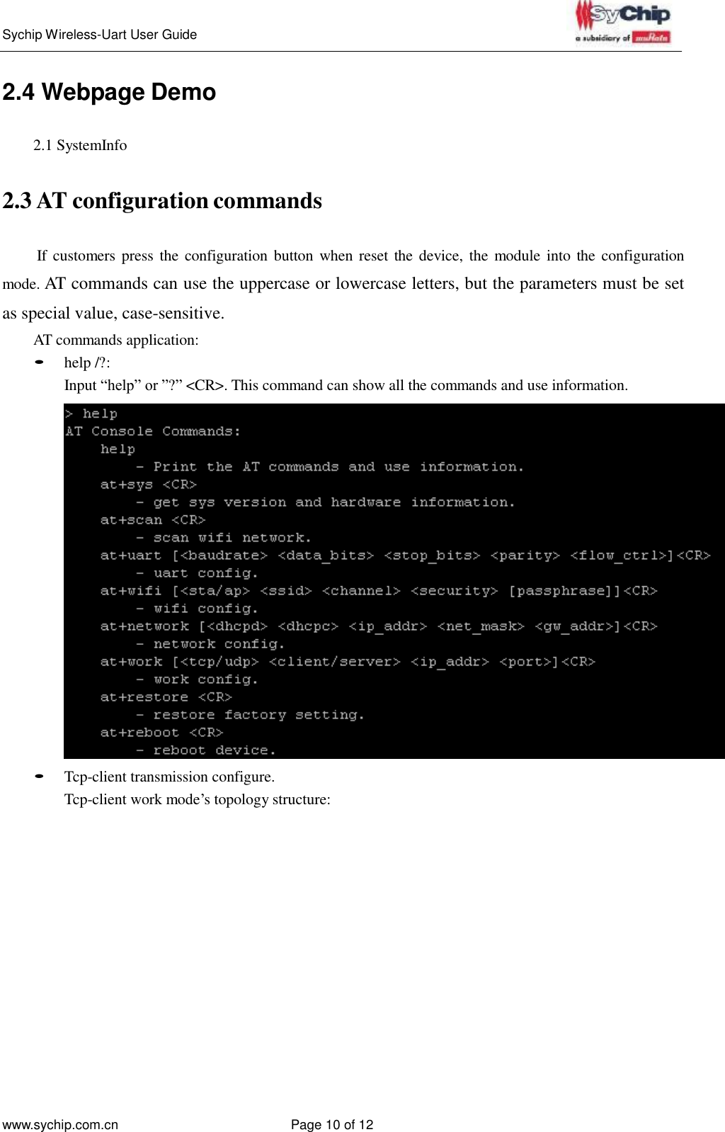   Sychip Wireless-Uart User Guide www.sychip.com.cn Page 10 of 12     2.4 Webpage Demo   2.1 SystemInfo   2.3 AT configuration commands   If  customers press the  configuration  button when reset the  device, the module into the configuration mode. AT commands can use the uppercase or lowercase letters, but the parameters must be set as special value, case-sensitive. AT commands application: • help /?: Input “help” or ”?” &lt;CR&gt;. This command can show all the commands and use information.    • Tcp-client transmission configure. Tcp-client work mode’s topology structure: 