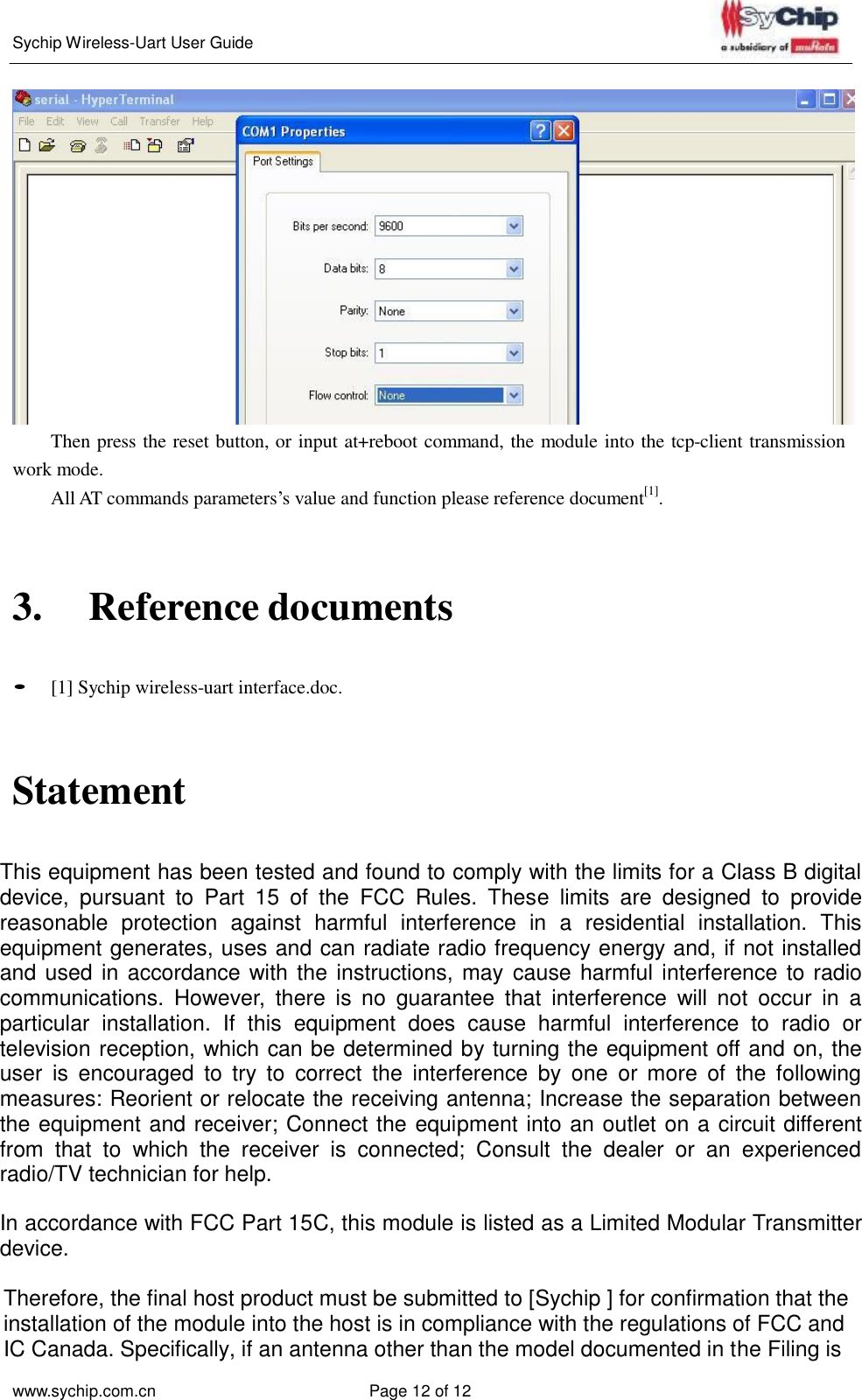   Sychip Wireless-Uart User Guide www.sychip.com.cn Page 12 of 12     Then press the reset button, or input at+reboot command, the module into the tcp-client transmission work mode. All AT commands parameters’s value and function please reference document[1].     3.  Reference documents    • [1] Sychip wireless-uart interface.doc.   Statement  This equipment has been tested and found to comply with the limits for a Class B digital device,  pursuant  to  Part  15  of  the  FCC  Rules.  These  limits  are  designed  to  provide reasonable  protection  against  harmful  interference  in  a  residential  installation.  This equipment generates, uses and can radiate radio frequency energy and, if not installed and used in accordance with the instructions, may cause harmful interference to radio communications.  However,  there  is  no  guarantee  that  interference  will  not  occur  in  a particular  installation.  If  this  equipment  does  cause  harmful  interference  to  radio  or television reception, which can be determined by turning the equipment off and on, the user  is  encouraged  to  try  to  correct  the  interference  by  one  or  more  of  the  following measures: Reorient or relocate the receiving antenna; Increase the separation between the equipment and receiver; Connect the equipment into an outlet on a circuit different from  that  to  which  the  receiver  is  connected;  Consult  the  dealer  or  an  experienced radio/TV technician for help.   In accordance with FCC Part 15C, this module is listed as a Limited Modular Transmitter device.  Therefore, the final host product must be submitted to [Sychip ] for confirmation that the installation of the module into the host is in compliance with the regulations of FCC and IC Canada. Specifically, if an antenna other than the model documented in the Filing is 