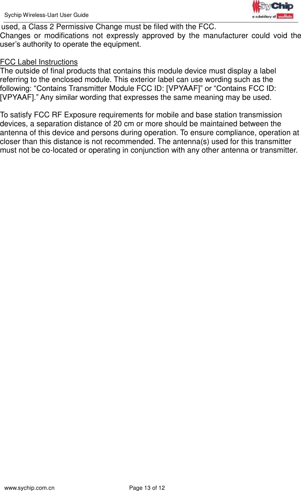   Sychip Wireless-Uart User Guide www.sychip.com.cn Page 13 of 12   used, a Class 2 Permissive Change must be filed with the FCC. Changes  or  modifications  not  expressly  approved  by  the  manufacturer  could  void  the user’s authority to operate the equipment.  FCC Label Instructions The outside of final products that contains this module device must display a label referring to the enclosed module. This exterior label can use wording such as the following: “Contains Transmitter Module FCC ID: [VPYAAF]” or “Contains FCC ID: [VPYAAF].” Any similar wording that expresses the same meaning may be used.  To satisfy FCC RF Exposure requirements for mobile and base station transmission devices, a separation distance of 20 cm or more should be maintained between the antenna of this device and persons during operation. To ensure compliance, operation at closer than this distance is not recommended. The antenna(s) used for this transmitter must not be co-located or operating in conjunction with any other antenna or transmitter.  