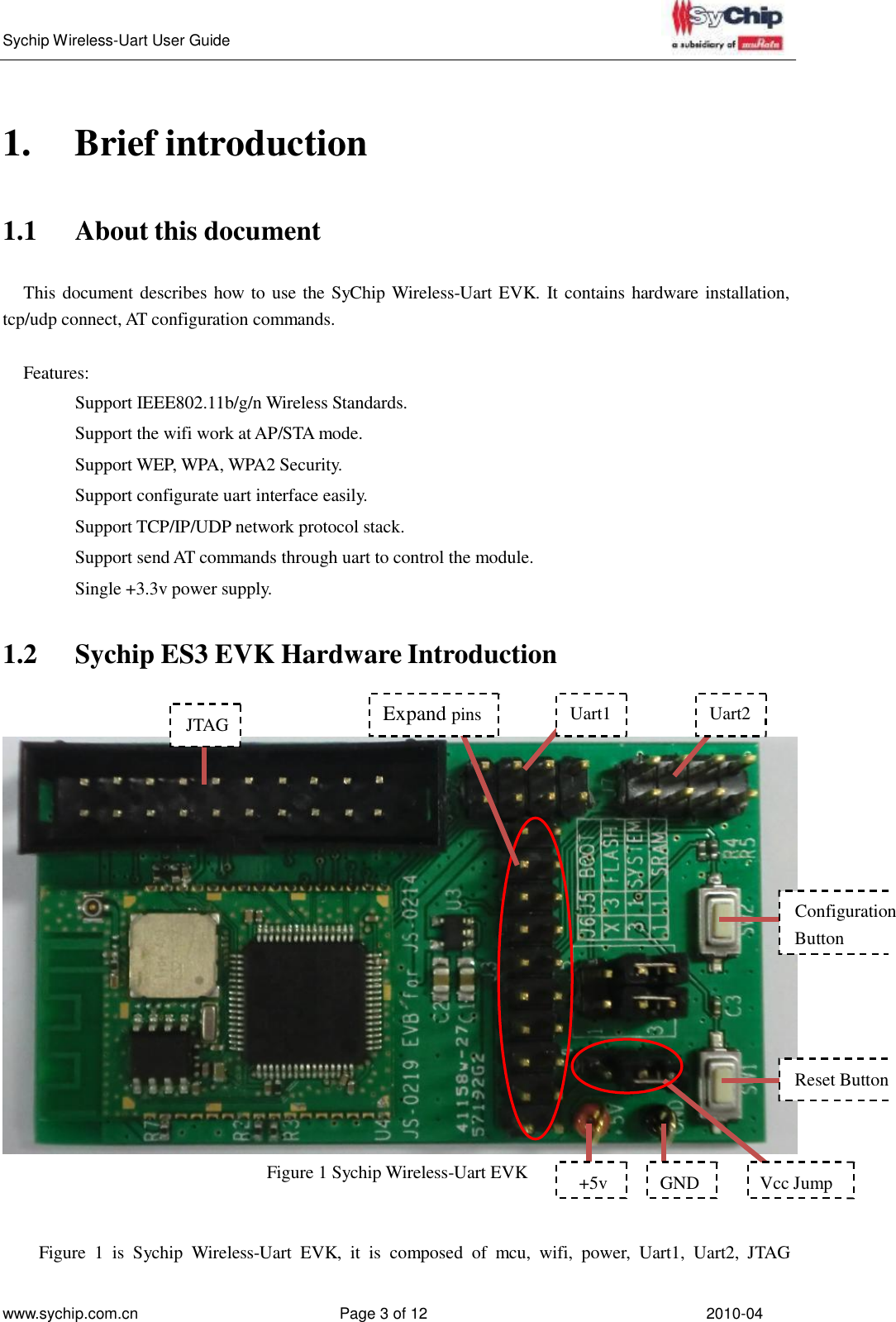   Sychip Wireless-Uart User Guide www.sychip.com.cn Page 3 of 12 2010-04         1.  Brief introduction    1.1  About this document   This document describes how to use the SyChip Wireless-Uart EVK. It contains hardware installation, tcp/udp connect, AT configuration commands.   Features:  Support IEEE802.11b/g/n Wireless Standards. Support the wifi work at AP/STA mode. Support WEP, WPA, WPA2 Security. Support configurate uart interface easily. Support TCP/IP/UDP network protocol stack. Support send AT commands through uart to control the module. Single +3.3v power supply.   1.2  Sychip ES3 EVK Hardware Introduction    JTAG Expand pins  Uart1  Uart2           Configuration Button        Reset Button     Figure 1 Sychip Wireless-Uart EVK   +5v  GND  Vcc Jump    Figure  1  is  Sychip  Wireless-Uart  EVK,  it  is  composed  of  mcu,  wifi,  power,  Uart1,  Uart2,  JTAG 