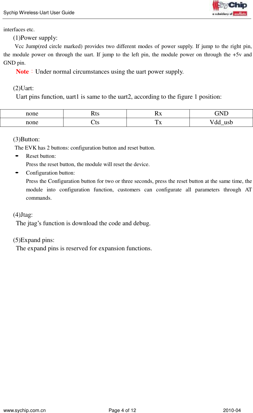   Sychip Wireless-Uart User Guide www.sychip.com.cn Page 4 of 12 2010-04    interfaces etc. (1)Power supply: Vcc Jump(red circle marked) provides two different modes of power supply. If jump to the right pin, the module power on through the uart. If jump to the left pin, the module power on through the +5v and GND pin. Note：Under normal circumstances using the uart power supply.   (2)Uart: Uart pins function, uart1 is same to the uart2, according to the figure 1 position:   none Rts Rx GND none Cts Tx Vdd_usb  (3)Button: The EVK has 2 buttons: configuration button and reset button. • Reset button: Press the reset button, the module will reset the device. • Configuration button: Press the Configuration button for two or three seconds, press the reset button at the same time, the module  into  configuration  function,  customers  can  configurate  all  parameters  through  AT commands.  (4)Jtag: The jtag’s function is download the code and debug.   (5)Expand pins: The expand pins is reserved for expansion functions. 