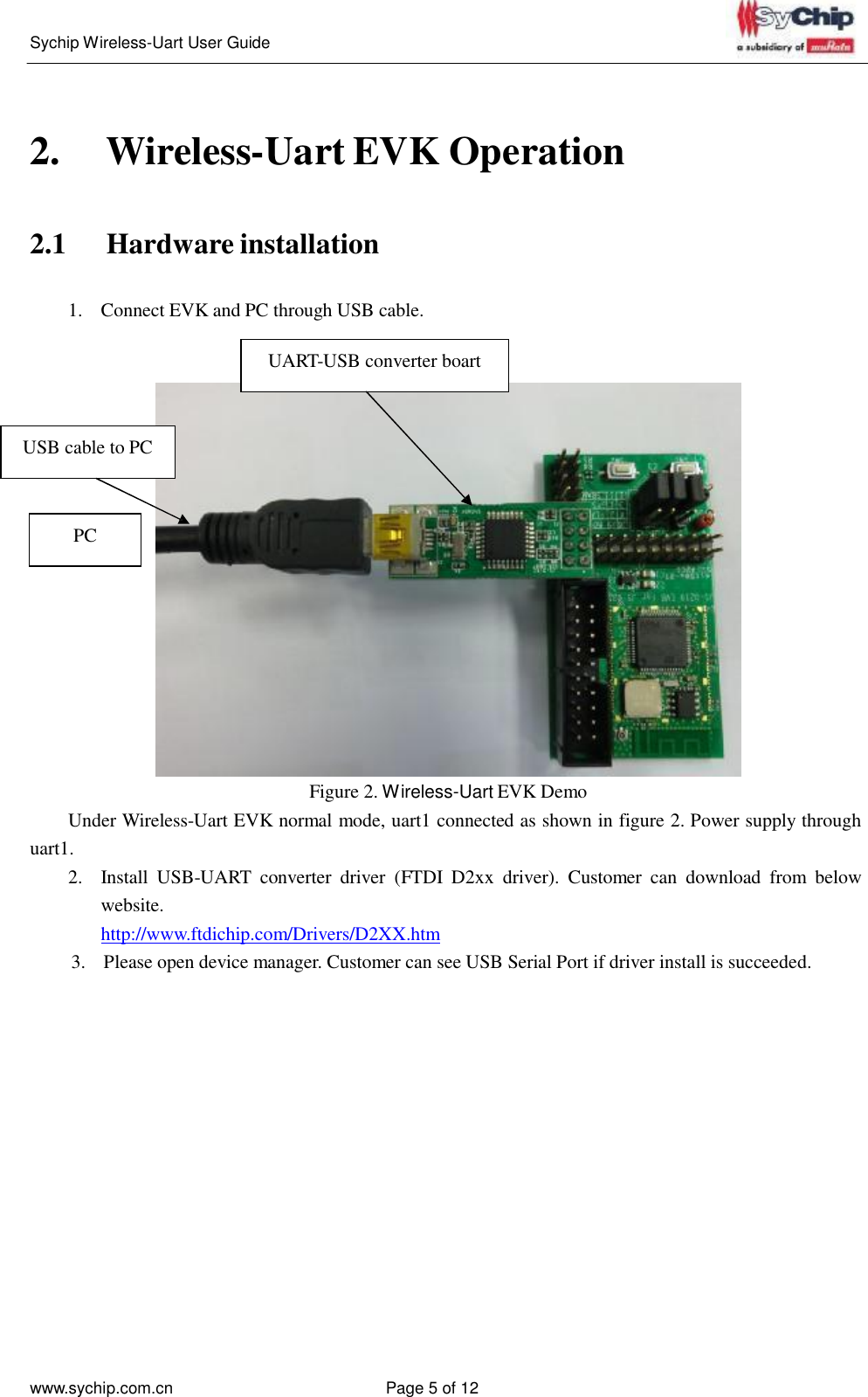   Sychip Wireless-Uart User Guide www.sychip.com.cn Page 5 of 12         2.  Wireless-Uart EVK Operation    2.1  Hardware installation   1.  Connect EVK and PC through USB cable.  UART-USB converter boart    USB cable to PC    PC              Figure 2. Wireless-Uart EVK Demo Under Wireless-Uart EVK normal mode, uart1 connected as shown in figure 2. Power supply through uart1. 2.  Install  USB-UART  converter  driver  (FTDI  D2xx  driver).  Customer can  download  from  below website. http://www.ftdichip.com/Drivers/D2XX.htm 3.  Please open device manager. Customer can see USB Serial Port if driver install is succeeded. 