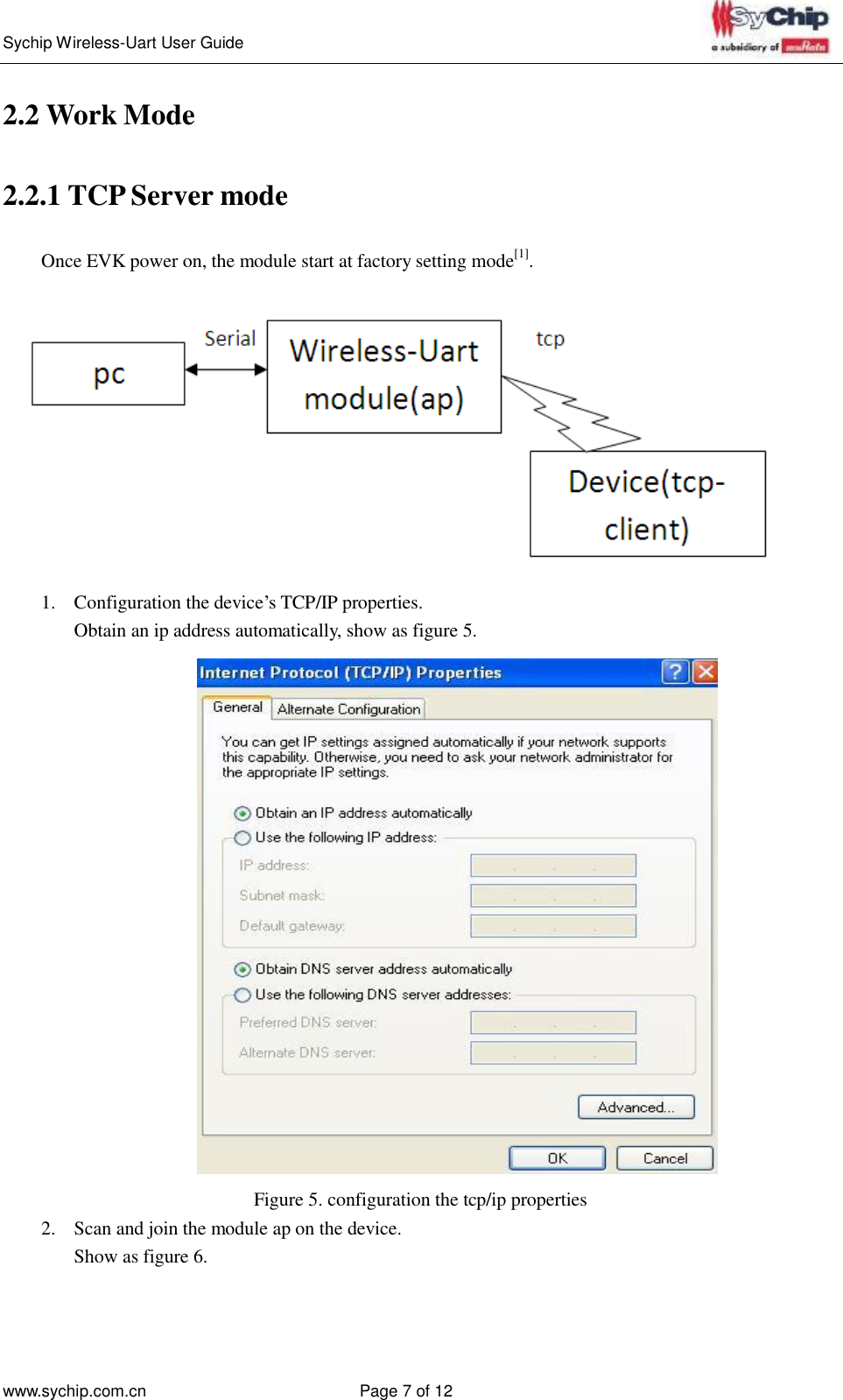   Sychip Wireless-Uart User Guide www.sychip.com.cn Page 7 of 12     2.2 Work Mode    2.2.1 TCP Server mode   Once EVK power on, the module start at factory setting mode[1].    1.  Configuration the device’s TCP/IP properties. Obtain an ip address automatically, show as figure 5.    Figure 5. configuration the tcp/ip properties 2.  Scan and join the module ap on the device. Show as figure 6. 