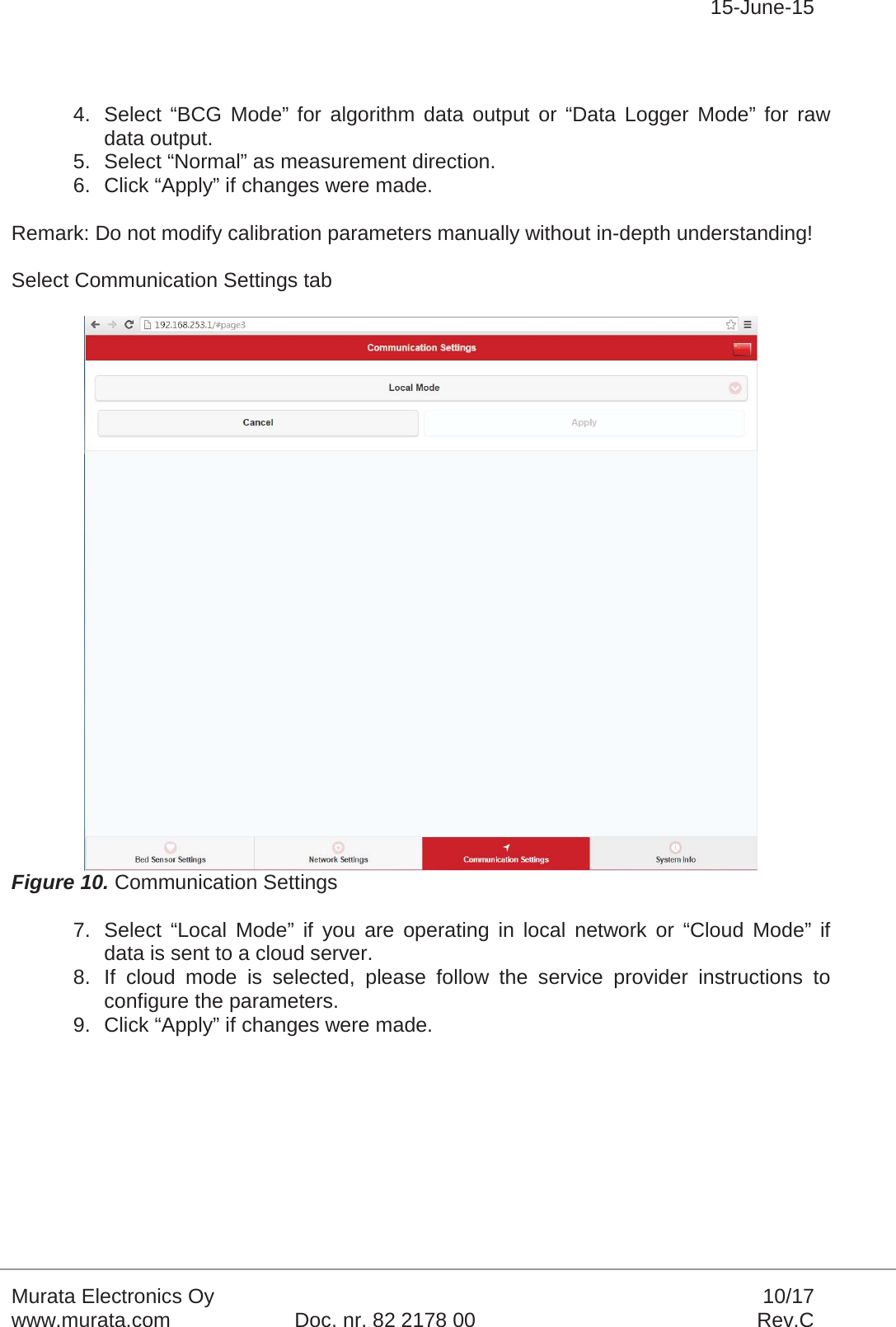 15-June-15Murata Electronics Oy 10/17www.murata.com Doc. nr. 82 2178 00 Rev.C4. Select “BCG Mode” for algorithm data output or “Data Logger Mode” for raw data output.5. Select “Normal” as measurement direction.6. Click “Apply” if changes were made.Remark: Do not modify calibration parameters manually without in-depth understanding!Select Communication Settings tabFigure 10. Communication Settings7. Select “Local Mode” if you are operating in local network or “Cloud Mode” if data is sent to a cloud server.8. If cloud mode is selected, please follow the service provider instructions to configure the parameters. 9. Click “Apply” if changes were made.