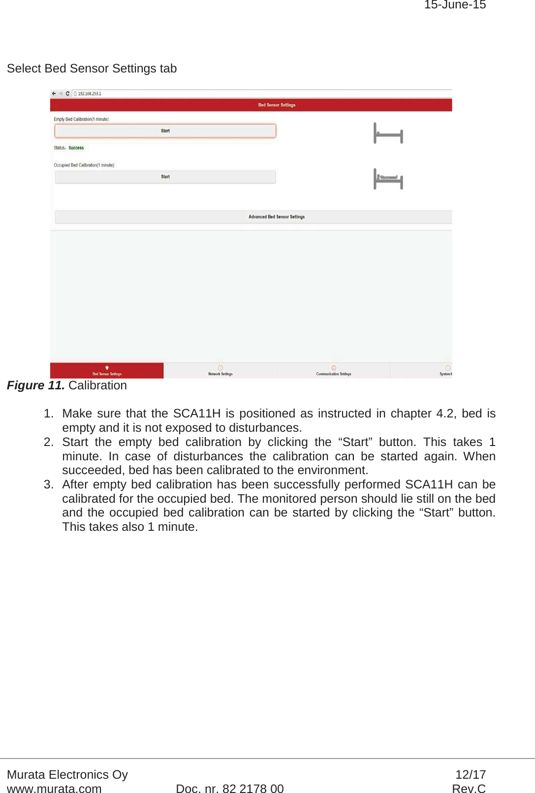 15-June-15Murata Electronics Oy 12/17www.murata.com Doc. nr. 82 2178 00 Rev.CSelect Bed Sensor Settings tabFigure 11. Calibration1. Make sure that the SCA11H is positioned as instructed in chapter 4.2, bed is empty and it is not exposed to disturbances.2. Start the empty bed calibration by clicking the “Start” button. This takes 1 minute. In case of disturbances the calibration can be started again. When succeeded, bed has been calibrated to the environment.3. After empty bed calibration has been successfully performed SCA11H can be calibrated for the occupied bed. The monitored person should lie still on the bed and the occupied bed calibration can be started by clicking the “Start” button. This takes also 1 minute. 