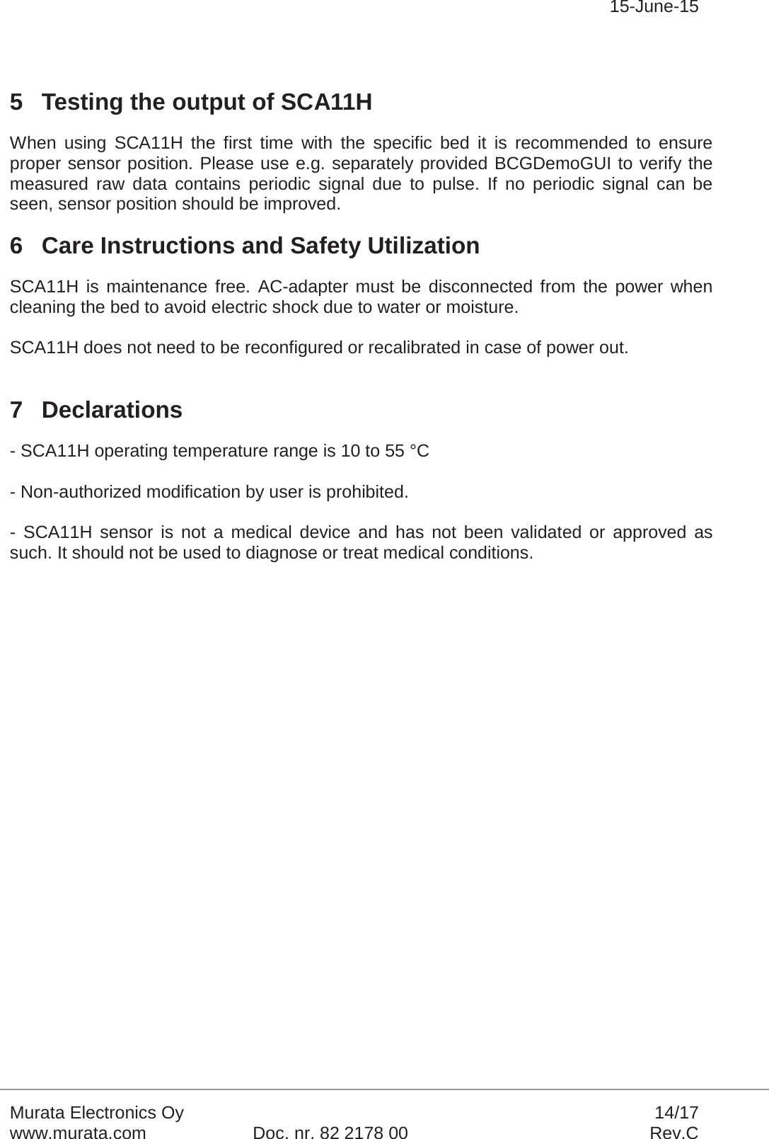 15-June-15Murata Electronics Oy 14/17www.murata.com Doc. nr. 82 2178 00 Rev.C5 Testing the output of SCA11HWhen using SCA11H the first time with the specific bed it is recommended to ensure proper sensor position. Please use e.g. separately provided BCGDemoGUI to verify the measured raw data contains periodic signal due to pulse. If no periodic signal can be seen, sensor position should be improved. 6 Care Instructions and Safety UtilizationSCA11H is maintenance free. AC-adapter must be disconnected from the power when cleaning the bed to avoid electric shock due to water or moisture.SCA11H does not need to be reconfigured or recalibrated in case of power out.7 Declarations- SCA11H operating temperature range is 10 to 55 °C- Non-authorized modification by user is prohibited.- SCA11H sensor is not a medical device and has not been validated or approved as such. It should not be used to diagnose or treat medical conditions. 