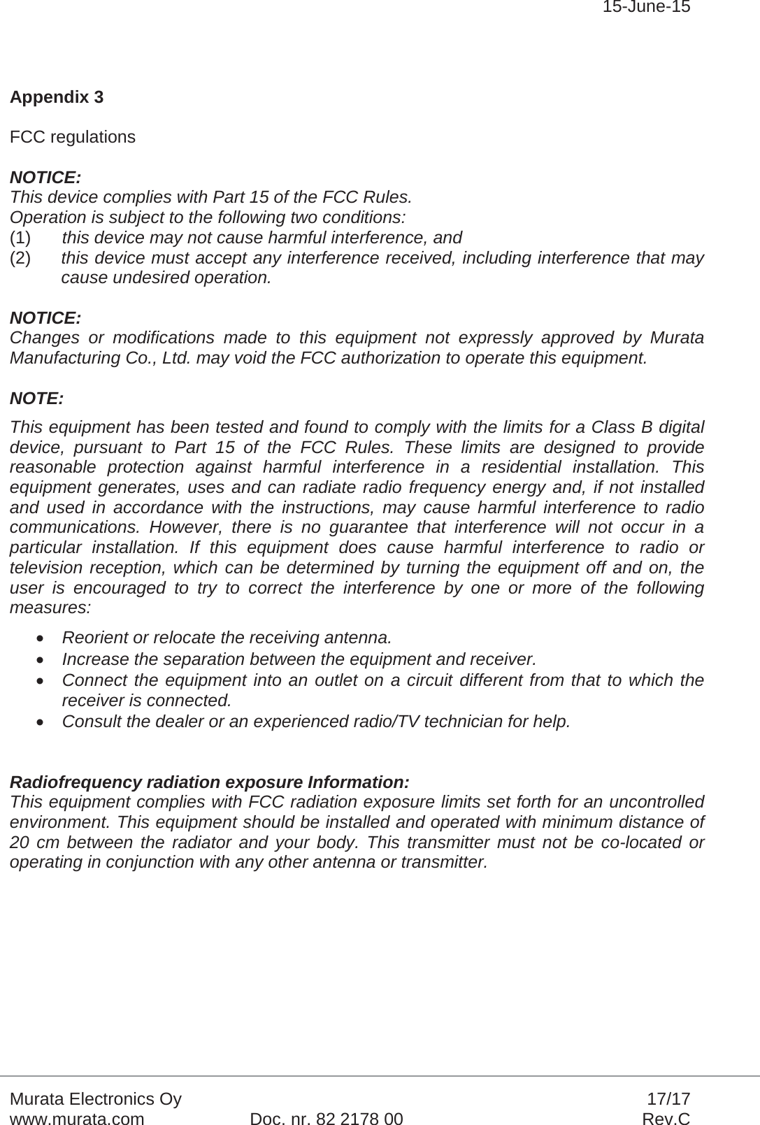 15-June-15Murata Electronics Oy 17/17www.murata.com Doc. nr. 82 2178 00 Rev.CAppendix 3FCC regulationsNOTICE: This device complies with Part 15 of the FCC Rules. Operation is subject to the following two conditions: (1) this device may not cause harmful interference, and (2) this device must accept any interference received, including interference that may cause undesired operation. NOTICE: Changes or modifications made to this equipment not expressly approved by Murata Manufacturing Co., Ltd. may void the FCC authorization to operate this equipment. NOTE: This equipment has been tested and found to comply with the limits for a Class B digital device, pursuant to Part 15 of the FCC Rules. These limits are designed to provide reasonable protection against harmful interference in a residential installation. This equipment generates, uses and can radiate radio frequency energy and, if not installed and used in accordance with the instructions, may cause harmful interference to radio communications. However, there is no guarantee that interference will not occur in a particular installation. If this equipment does cause harmful interference to radio or television reception, which can be determined by turning the equipment off and on, the user is encouraged to try to correct the interference by one or more of the following measures: xReorient or relocate the receiving antenna. xIncrease the separation between the equipment and receiver. xConnect the equipment into an outlet on a circuit different from that to which the receiver is connected. xConsult the dealer or an experienced radio/TV technician for help. Radiofrequency radiation exposure Information: This equipment complies with FCC radiation exposure limits set forth for an uncontrolled environment. This equipment should be installed and operated with minimum distance of 20 cm between the radiator and your body. This transmitter must not be co-located or operating in conjunction with any other antenna or transmitter.