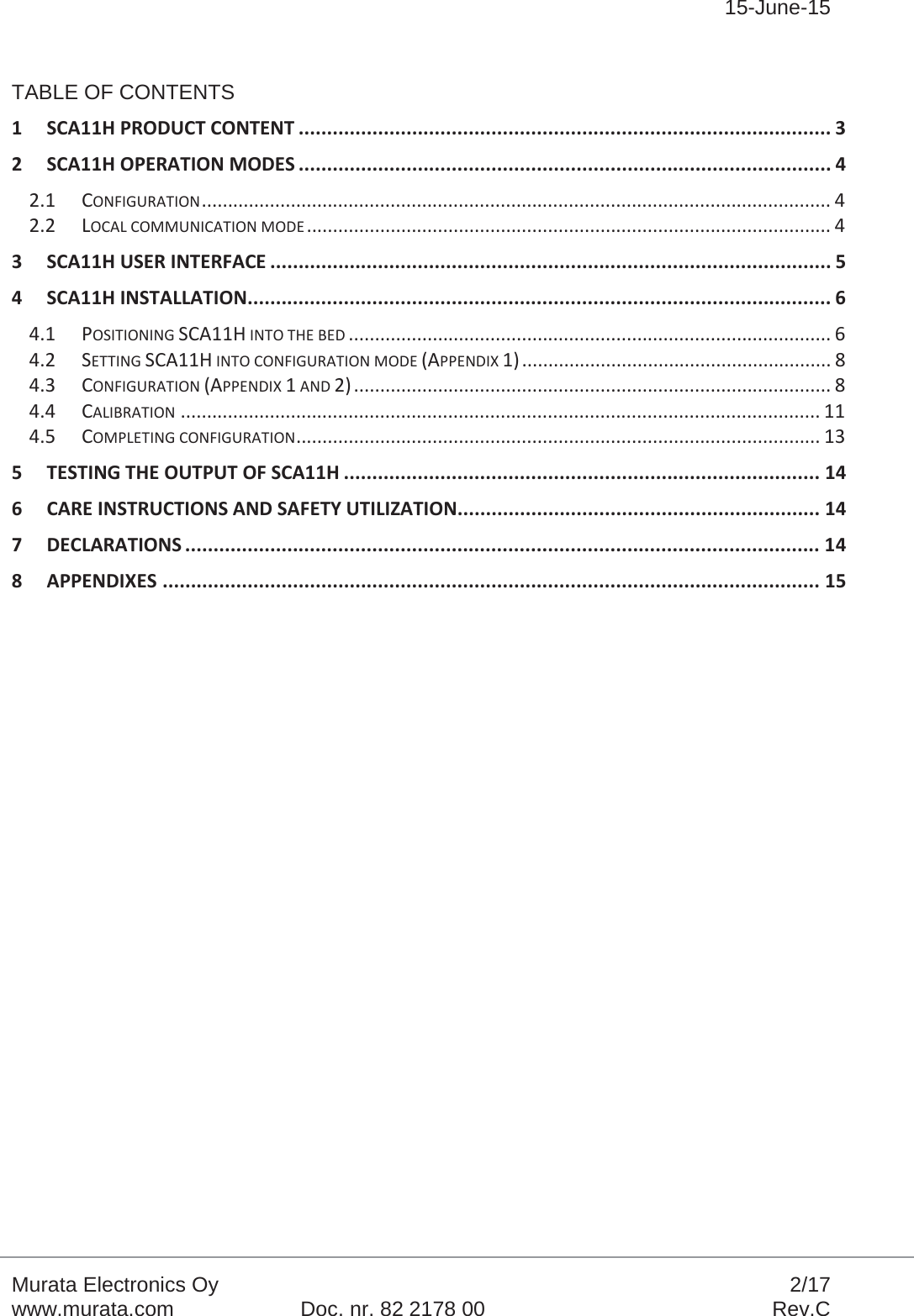 15-June-15Murata Electronics Oy 2/17www.murata.com Doc. nr. 82 2178 00 Rev.CTABLE OF CONTENTS1 SCA11H PRODUCT CONTENT .............................................................................................. 3 2 SCA11H OPERATION MODES .............................................................................................. 4 2.1 CONFIGURATION ........................................................................................................................  4  2.2 LOCAL COMMUNICATION MODE ....................................................................................................  4 3 SCA11H USER INTERFACE ................................................................................................... 5 4 SCA11H INSTALLATION ....................................................................................................... 6 4.1 POSITIONING SCA11H INTO THE BED ............................................................................................ 6 4.2 SETTING SCA11H INTO CONFIGURATION MODE (APPENDIX 1) ........................................................... 8 4.3 CONFIGURATION (APPENDIX 1 AND 2) ........................................................................................... 8 4.4 CALIBRATION .......................................................................................................................... 11 4.5 COMPLETING CONFIGURATION ....................................................................................................  13  5 TESTING THE OUTPUT OF SCA11H .................................................................................... 14 6 CARE INSTRUCTIONS AND SAFETY UTILIZATION ................................................................ 14 7 DECLARATIONS ................................................................................................................ 14 8 APPENDIXES .................................................................................................................... 15 