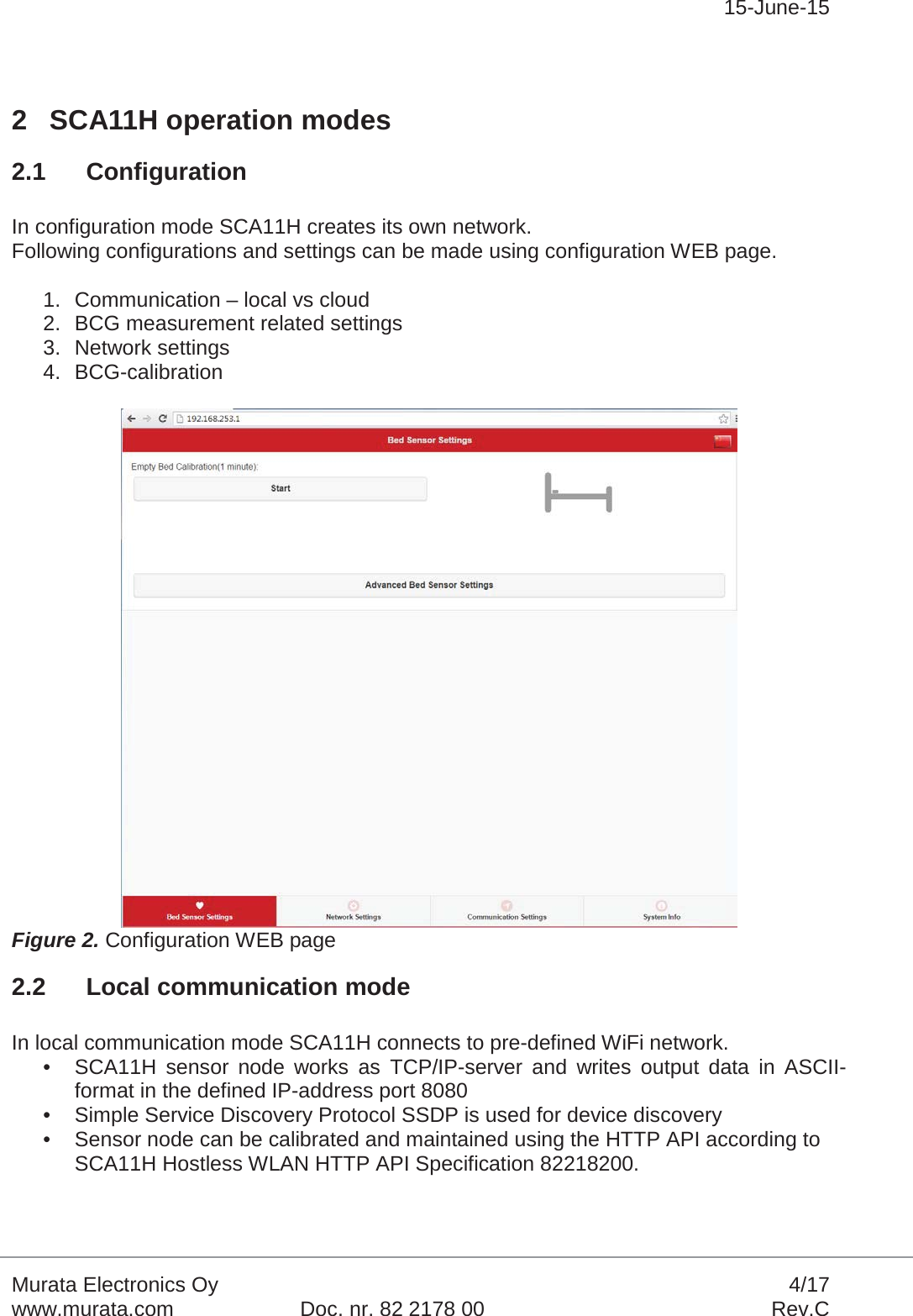 15-June-15Murata Electronics Oy 4/17www.murata.com Doc. nr. 82 2178 00 Rev.C2 SCA11H operation modes2.1 ConfigurationIn configuration mode SCA11H creates its own network.Following configurations and settings can be made using configuration WEB page.1. Communication – local vs cloud2. BCG measurement related settings3. Network settings4. BCG-calibrationFigure 2. Configuration WEB page2.2 Local communication modeIn local communication mode SCA11H connects to pre-defined WiFi network.• SCA11H sensor node works as TCP/IP-server and writes output data in ASCII-format in the defined IP-address port 8080• Simple Service Discovery Protocol SSDP is used for device discovery• Sensor node can be calibrated and maintained using the HTTP API according to SCA11H Hostless WLAN HTTP API Specification 82218200.