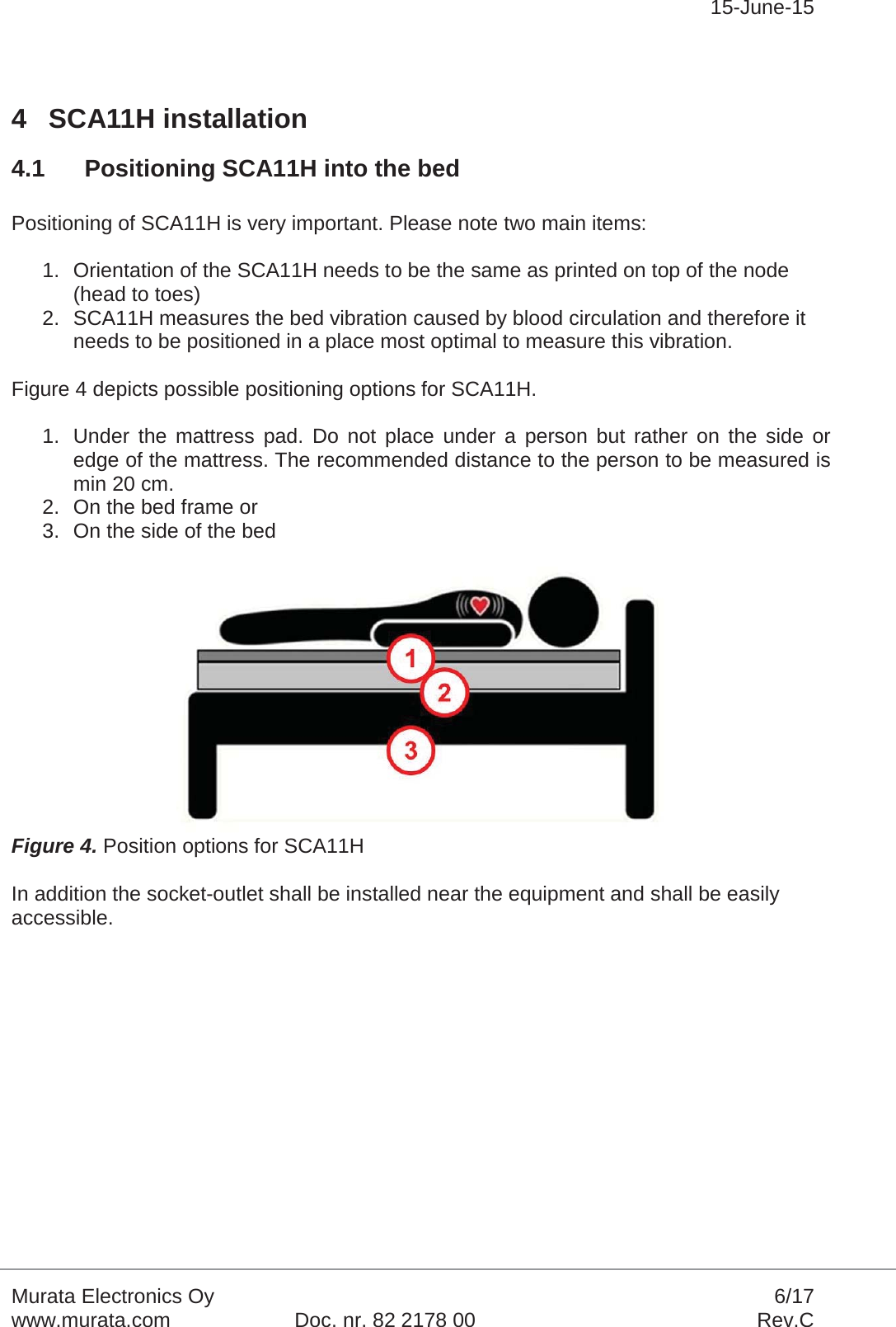 15-June-15Murata Electronics Oy 6/17www.murata.com Doc. nr. 82 2178 00 Rev.C4 SCA11H installation4.1 Positioning SCA11H into the bedPositioning of SCA11H is very important. Please note two main items:1. Orientation of the SCA11H needs to be the same as printed on top of the node (head to toes)2. SCA11H measures the bed vibration caused by blood circulation and therefore it needs to be positioned in a place most optimal to measure this vibration.Figure 4 depicts possible positioning options for SCA11H.1. Under the mattress pad. Do not place under a person but rather on the side or edge of the mattress. The recommended distance to the person to be measured is min 20 cm.2. On the bed frame or3. On the side of the bedFigure 4. Position options for SCA11HIn addition the socket-outlet shall be installed near the equipment and shall be easily accessible.